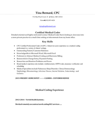 Tina Bernard, CPC
712 MacPhail Court, N Belair, MD 21014
Home (410) 803-4424
ttyingling@hotmail.com
Certified Medical Coder
Detailed oriented and highly motivated Certified Medical Coder that is looking to downsize into
a more private practice in a small clinic setting or telecommute from my home office.
Key Skills
 CPC Certified Professional Coder (AAPC). Almost ten years experience as a medical coding
professional in a variety of clinical settings.
 Outstanding Patient/Customer Relations
 Knowledgeable in Microsoft Word, Microsoft Excel
 Proficient in Abstract Medical Coding and Electronic Billing
 Resourceful in Charge Entry/Payment Posting
 Researches and Resolves Problems and Errors
 Broad medical experience also includes reimbursement, HIPPA rules,insurance verification and
scheduling
 Medical Specialties include Pulmonary Sleep Disorder, Clinical Immunology
Nephrology, Rheumatology,Infectious Disease,Internal Medicine, Endocrinology and
Geriatrics.
2015-PRESENT-HOME DEPOT --------CASHIER– CUSTOMERSERVICE
Medical Coding Experience
2013-2014- VeriskHealthSystems;
WorkedremotelyoncontractworkcodingHCC services…..
 