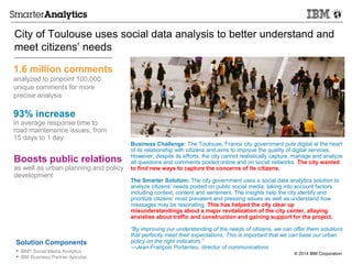 © 2014 IBM Corporation• IBM® Social Media Analytics
• IBM Business Partner Apicube
City of Toulouse uses social data analysis to better understand and
meet citizens’ needs
1.6 million comments
analyzed to pinpoint 100,000
unique comments for more
precise analysis
Solution Components
Business Challenge: The Toulouse, France city government puts digital at the heart
of its relationship with citizens and aims to improve the quality of digital services.
However, despite its efforts, the city cannot realistically capture, manage and analyze
all questions and comments posted online and on social networks. The city wanted
to find new ways to capture the concerns of its citizens.
The Smarter Solution: The city government uses a social data analytics solution to
analyze citizens’ needs posted on public social media, taking into account factors
including context, content and sentiment. The insights help the city identify and
prioritize citizens’ most prevalent and pressing issues as well as understand how
messages may be resonating. This has helped the city clear up
misunderstandings about a major revitalization of the city center, allaying
anxieties about traffic and construction and gaining support for the project.
“By improving our understanding of the needs of citizens, we can offer them solutions
that perfectly meet their expectations. This is important that we can base our urban
policy on the right indicators.”
—Jean-François Portarrieu, director of communications
93% increase
in average response time to
road maintenance issues, from
15 days to 1 day
Boosts public relations
as well as urban planning and policy
development
 