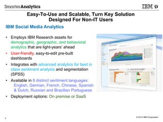 © 2014 IBM Corporation
Easy-To-Use and Scalable, Turn Key Solution
Designed For Non-IT Users
4
IBM Social Media Analytics
• Employs IBM Research assets for
demographic, geographic, and behavioral
analytics that are light-years’ ahead
• User-friendly, easy-to-edit pre-built
dashboards
• Integrates with advanced analytics for best in
class sentiment analysis and segmentation
(SPSS)
• Available in 8 distinct sentiment languages:
English, German, French, Chinese, Spanish
& Dutch, Russian and Brazilian Portuguese
• Deployment options: On premise or SaaS
 