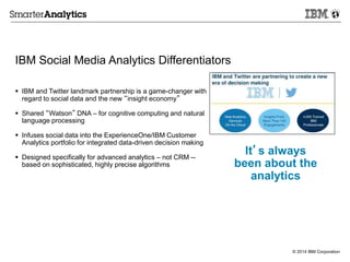 © 2014 IBM Corporation
IBM Social Media Analytics Differentiators
 IBM and Twitter landmark partnership is a game-changer with
regard to social data and the new “insight economy”
 Shared “Watson” DNA – for cognitive computing and natural
language processing
 Infuses social data into the ExperienceOne/IBM Customer
Analytics portfolio for integrated data-driven decision making
 Designed specifically for advanced analytics – not CRM --
based on sophisticated, highly precise algorithms
It’s always
been about the
analytics
 