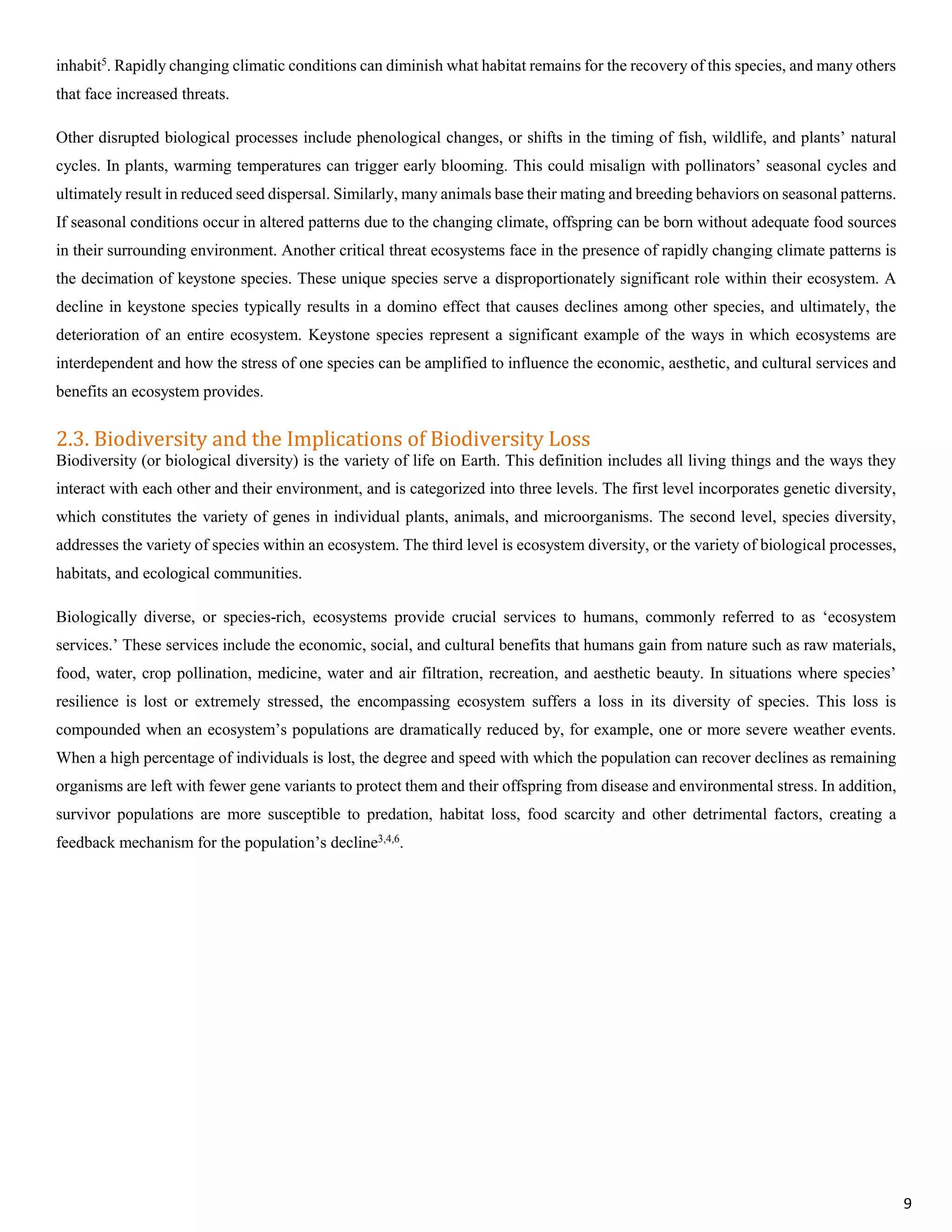 inhabit5
. Rapidly changing climatic conditions can diminish what habitat remains for the recovery of this species, and many others
that face increased threats.
Other disrupted biological processes include phenological changes, or shifts in the timing of fish, wildlife, and plants’ natural
cycles. In plants, warming temperatures can trigger early blooming. This could misalign with pollinators’ seasonal cycles and
ultimately result in reduced seed dispersal. Similarly, many animals base their mating and breeding behaviors on seasonal patterns.
If seasonal conditions occur in altered patterns due to the changing climate, offspring can be born without adequate food sources
in their surrounding environment. Another critical threat ecosystems face in the presence of rapidly changing climate patterns is
the decimation of keystone species. These unique species serve a disproportionately significant role within their ecosystem. A
decline in keystone species typically results in a domino effect that causes declines among other species, and ultimately, the
deterioration of an entire ecosystem. Keystone species represent a significant example of the ways in which ecosystems are
interdependent and how the stress of one species can be amplified to influence the economic, aesthetic, and cultural services and
benefits an ecosystem provides.
2.3. Biodiversity and the Implications of Biodiversity Loss
Biodiversity (or biological diversity) is the variety of life on Earth. This definition includes all living things and the ways they
interact with each other and their environment, and is categorized into three levels. The first level incorporates genetic diversity,
which constitutes the variety of genes in individual plants, animals, and microorganisms. The second level, species diversity,
addresses the variety of species within an ecosystem. The third level is ecosystem diversity, or the variety of biological processes,
habitats, and ecological communities.
Biologically diverse, or species-rich, ecosystems provide crucial services to humans, commonly referred to as ‘ecosystem
services.’ These services include the economic, social, and cultural benefits that humans gain from nature such as raw materials,
food, water, crop pollination, medicine, water and air filtration, recreation, and aesthetic beauty. In situations where species’
resilience is lost or extremely stressed, the encompassing ecosystem suffers a loss in its diversity of species. This loss is
compounded when an ecosystem’s populations are dramatically reduced by, for example, one or more severe weather events.
When a high percentage of individuals is lost, the degree and speed with which the population can recover declines as remaining
organisms are left with fewer gene variants to protect them and their offspring from disease and environmental stress. In addition,
survivor populations are more susceptible to predation, habitat loss, food scarcity and other detrimental factors, creating a
feedback mechanism for the population’s decline3,4,6
.
9
 