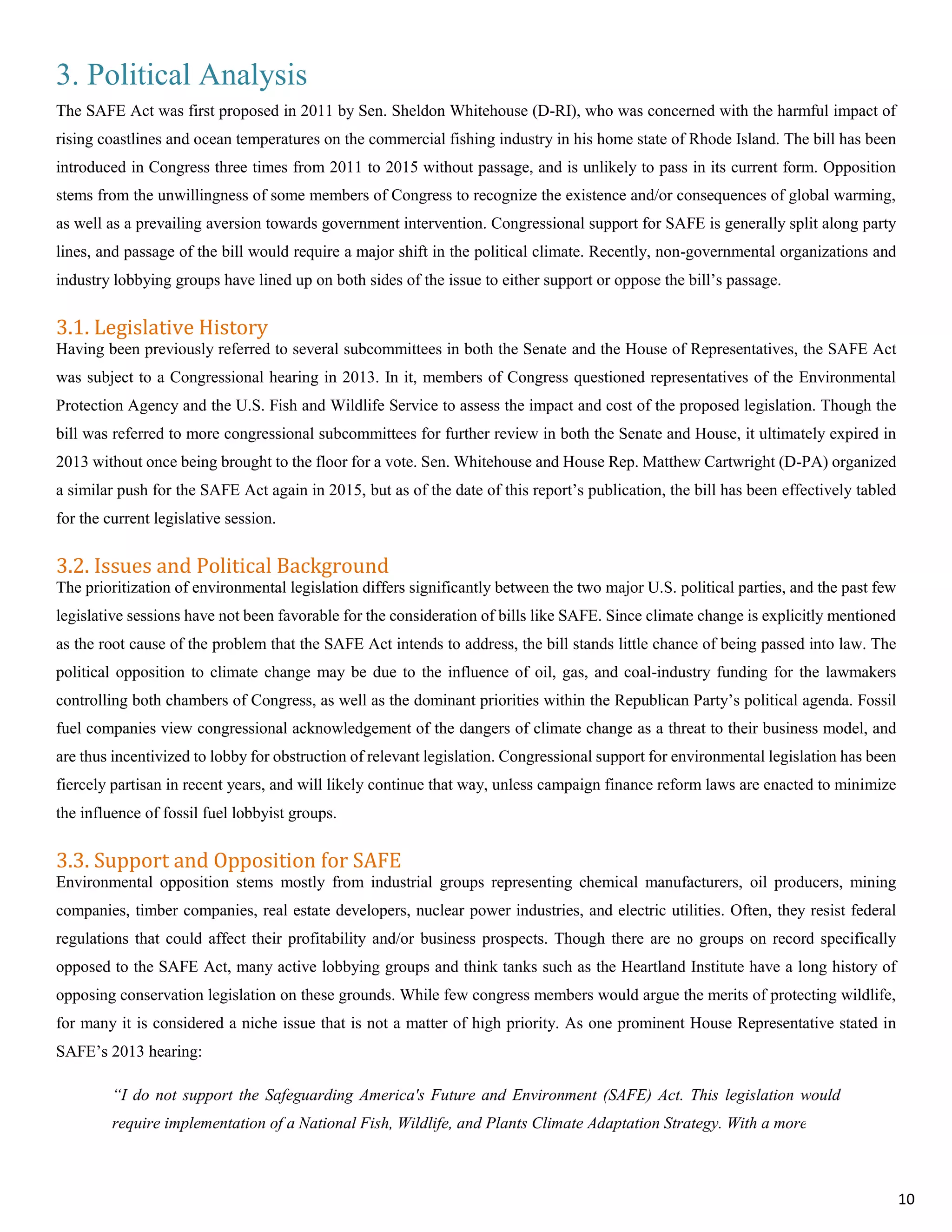 3. Political Analysis
The SAFE Act was first proposed in 2011 by Sen. Sheldon Whitehouse (D-RI), who was concerned with the harmful impact of
rising coastlines and ocean temperatures on the commercial fishing industry in his home state of Rhode Island. The bill has been
introduced in Congress three times from 2011 to 2015 without passage, and is unlikely to pass in its current form. Opposition
stems from the unwillingness of some members of Congress to recognize the existence and/or consequences of global warming,
as well as a prevailing aversion towards government intervention. Congressional support for SAFE is generally split along party
lines, and passage of the bill would require a major shift in the political climate. Recently, non-governmental organizations and
industry lobbying groups have lined up on both sides of the issue to either support or oppose the bill’s passage.
3.1. Legislative History
Having been previously referred to several subcommittees in both the Senate and the House of Representatives, the SAFE Act
was subject to a Congressional hearing in 2013. In it, members of Congress questioned representatives of the Environmental
Protection Agency and the U.S. Fish and Wildlife Service to assess the impact and cost of the proposed legislation. Though the
bill was referred to more congressional subcommittees for further review in both the Senate and House, it ultimately expired in
2013 without once being brought to the floor for a vote. Sen. Whitehouse and House Rep. Matthew Cartwright (D-PA) organized
a similar push for the SAFE Act again in 2015, but as of the date of this report’s publication, the bill has been effectively tabled
for the current legislative session.
3.2. Issues and Political Background
The prioritization of environmental legislation differs significantly between the two major U.S. political parties, and the past few
legislative sessions have not been favorable for the consideration of bills like SAFE. Since climate change is explicitly mentioned
as the root cause of the problem that the SAFE Act intends to address, the bill stands little chance of being passed into law. The
political opposition to climate change may be due to the influence of oil, gas, and coal-industry funding for the lawmakers
controlling both chambers of Congress, as well as the dominant priorities within the Republican Party’s political agenda. Fossil
fuel companies view congressional acknowledgement of the dangers of climate change as a threat to their business model, and
are thus incentivized to lobby for obstruction of relevant legislation. Congressional support for environmental legislation has been
fiercely partisan in recent years, and will likely continue that way, unless campaign finance reform laws are enacted to minimize
the influence of fossil fuel lobbyist groups.
3.3. Support and Opposition for SAFE
Environmental opposition stems mostly from industrial groups representing chemical manufacturers, oil producers, mining
companies, timber companies, real estate developers, nuclear power industries, and electric utilities. Often, they resist federal
regulations that could affect their profitability and/or business prospects. Though there are no groups on record specifically
opposed to the SAFE Act, many active lobbying groups and think tanks such as the Heartland Institute have a long history of
opposing conservation legislation on these grounds. While few congress members would argue the merits of protecting wildlife,
for many it is considered a niche issue that is not a matter of high priority. As one prominent House Representative stated in
SAFE’s 2013 hearing:
“I do not support the Safeguarding America's Future and Environment (SAFE) Act. This legislation would
require implementation of a National Fish, Wildlife, and Plants Climate Adaptation Strategy. With a more than
10
 