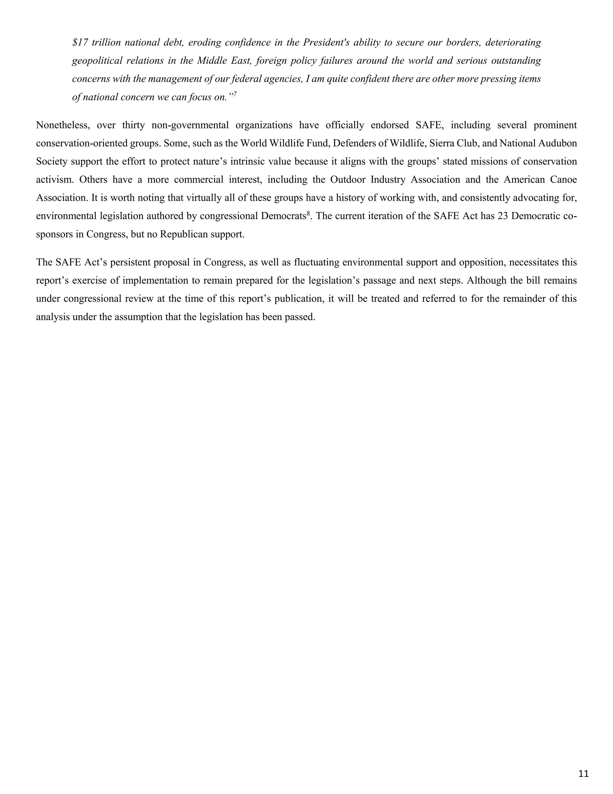$17 trillion national debt, eroding confidence in the President's ability to secure our borders, deteriorating
geopolitical relations in the Middle East, foreign policy failures around the world and serious outstanding
concerns with the management of our federal agencies, I am quite confident there are other more pressing items
of national concern we can focus on.”7
Nonetheless, over thirty non-governmental organizations have officially endorsed SAFE, including several prominent
conservation-oriented groups. Some, such as the World Wildlife Fund, Defenders of Wildlife, Sierra Club, and National Audubon
Society support the effort to protect nature’s intrinsic value because it aligns with the groups’ stated missions of conservation
activism. Others have a more commercial interest, including the Outdoor Industry Association and the American Canoe
Association. It is worth noting that virtually all of these groups have a history of working with, and consistently advocating for,
environmental legislation authored by congressional Democrats8
. The current iteration of the SAFE Act has 23 Democratic co-
sponsors in Congress, but no Republican support.
The SAFE Act’s persistent proposal in Congress, as well as fluctuating environmental support and opposition, necessitates this
report’s exercise of implementation to remain prepared for the legislation’s passage and next steps. Although the bill remains
under congressional review at the time of this report’s publication, it will be treated and referred to for the remainder of this
analysis under the assumption that the legislation has been passed.
11
 