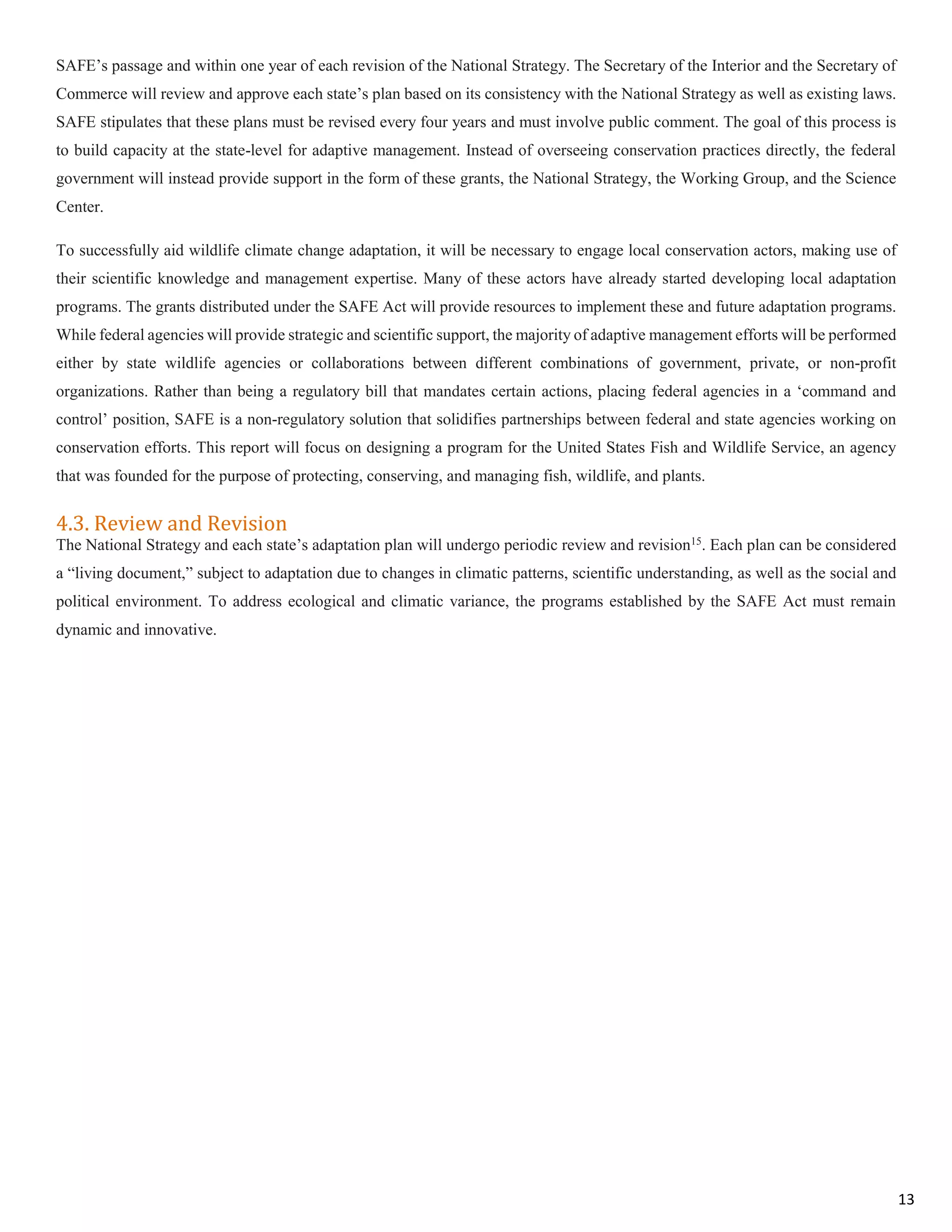 SAFE’s passage and within one year of each revision of the National Strategy. The Secretary of the Interior and the Secretary of
Commerce will review and approve each state’s plan based on its consistency with the National Strategy as well as existing laws.
SAFE stipulates that these plans must be revised every four years and must involve public comment. The goal of this process is
to build capacity at the state-level for adaptive management. Instead of overseeing conservation practices directly, the federal
government will instead provide support in the form of these grants, the National Strategy, the Working Group, and the Science
Center.
To successfully aid wildlife climate change adaptation, it will be necessary to engage local conservation actors, making use of
their scientific knowledge and management expertise. Many of these actors have already started developing local adaptation
programs. The grants distributed under the SAFE Act will provide resources to implement these and future adaptation programs.
While federal agencies will provide strategic and scientific support, the majority of adaptive management efforts will be performed
either by state wildlife agencies or collaborations between different combinations of government, private, or non-profit
organizations. Rather than being a regulatory bill that mandates certain actions, placing federal agencies in a ‘command and
control’ position, SAFE is a non-regulatory solution that solidifies partnerships between federal and state agencies working on
conservation efforts. This report will focus on designing a program for the United States Fish and Wildlife Service, an agency
that was founded for the purpose of protecting, conserving, and managing fish, wildlife, and plants.
4.3. Review and Revision
The National Strategy and each state’s adaptation plan will undergo periodic review and revision15
. Each plan can be considered
a “living document,” subject to adaptation due to changes in climatic patterns, scientific understanding, as well as the social and
political environment. To address ecological and climatic variance, the programs established by the SAFE Act must remain
dynamic and innovative.
13
 