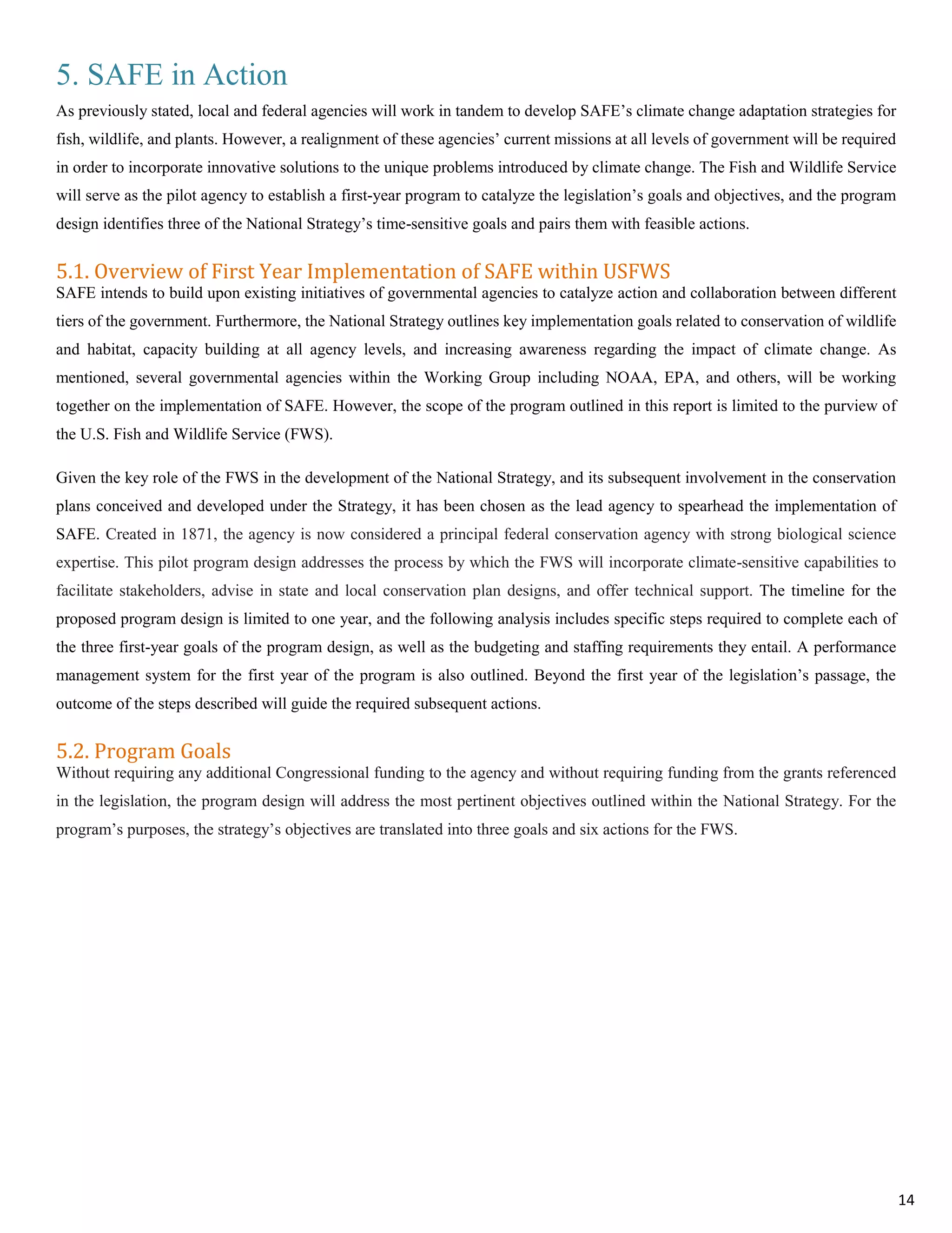5. SAFE in Action
As previously stated, local and federal agencies will work in tandem to develop SAFE’s climate change adaptation strategies for
fish, wildlife, and plants. However, a realignment of these agencies’ current missions at all levels of government will be required
in order to incorporate innovative solutions to the unique problems introduced by climate change. The Fish and Wildlife Service
will serve as the pilot agency to establish a first-year program to catalyze the legislation’s goals and objectives, and the program
design identifies three of the National Strategy’s time-sensitive goals and pairs them with feasible actions.
5.1. Overview of First Year Implementation of SAFE within USFWS
SAFE intends to build upon existing initiatives of governmental agencies to catalyze action and collaboration between different
tiers of the government. Furthermore, the National Strategy outlines key implementation goals related to conservation of wildlife
and habitat, capacity building at all agency levels, and increasing awareness regarding the impact of climate change. As
mentioned, several governmental agencies within the Working Group including NOAA, EPA, and others, will be working
together on the implementation of SAFE. However, the scope of the program outlined in this report is limited to the purview of
the U.S. Fish and Wildlife Service (FWS).
Given the key role of the FWS in the development of the National Strategy, and its subsequent involvement in the conservation
plans conceived and developed under the Strategy, it has been chosen as the lead agency to spearhead the implementation of
SAFE. Created in 1871, the agency is now considered a principal federal conservation agency with strong biological science
expertise. This pilot program design addresses the process by which the FWS will incorporate climate-sensitive capabilities to
facilitate stakeholders, advise in state and local conservation plan designs, and offer technical support. The timeline for the
proposed program design is limited to one year, and the following analysis includes specific steps required to complete each of
the three first-year goals of the program design, as well as the budgeting and staffing requirements they entail. A performance
management system for the first year of the program is also outlined. Beyond the first year of the legislation’s passage, the
outcome of the steps described will guide the required subsequent actions.
5.2. Program Goals
Without requiring any additional Congressional funding to the agency and without requiring funding from the grants referenced
in the legislation, the program design will address the most pertinent objectives outlined within the National Strategy. For the
program’s purposes, the strategy’s objectives are translated into three goals and six actions for the FWS.
14
 