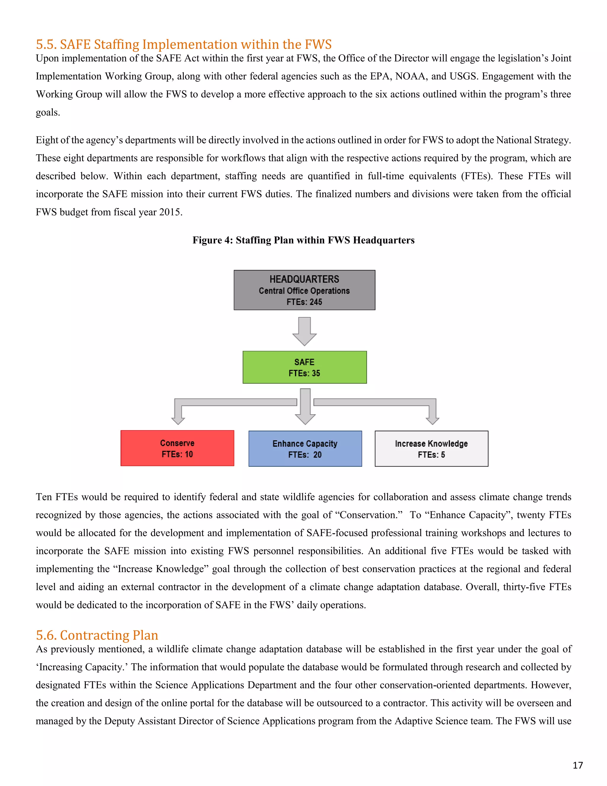 5.5. SAFE Staffing Implementation within the FWS
Upon implementation of the SAFE Act within the first year at FWS, the Office of the Director will engage the legislation’s Joint
Implementation Working Group, along with other federal agencies such as the EPA, NOAA, and USGS. Engagement with the
Working Group will allow the FWS to develop a more effective approach to the six actions outlined within the program’s three
goals.
Eight of the agency’s departments will be directly involved in the actions outlined in order for FWS to adopt the National Strategy.
These eight departments are responsible for workflows that align with the respective actions required by the program, which are
described below. Within each department, staffing needs are quantified in full-time equivalents (FTEs). These FTEs will
incorporate the SAFE mission into their current FWS duties. The finalized numbers and divisions were taken from the official
FWS budget from fiscal year 2015.
Figure 4: Staffing Plan within FWS Headquarters
Ten FTEs would be required to identify federal and state wildlife agencies for collaboration and assess climate change trends
recognized by those agencies, the actions associated with the goal of “Conservation.” To “Enhance Capacity”, twenty FTEs
would be allocated for the development and implementation of SAFE-focused professional training workshops and lectures to
incorporate the SAFE mission into existing FWS personnel responsibilities. An additional five FTEs would be tasked with
implementing the “Increase Knowledge” goal through the collection of best conservation practices at the regional and federal
level and aiding an external contractor in the development of a climate change adaptation database. Overall, thirty-five FTEs
would be dedicated to the incorporation of SAFE in the FWS’ daily operations.
5.6. Contracting Plan
As previously mentioned, a wildlife climate change adaptation database will be established in the first year under the goal of
‘Increasing Capacity.’ The information that would populate the database would be formulated through research and collected by
designated FTEs within the Science Applications Department and the four other conservation-oriented departments. However,
the creation and design of the online portal for the database will be outsourced to a contractor. This activity will be overseen and
managed by the Deputy Assistant Director of Science Applications program from the Adaptive Science team. The FWS will use
17
 