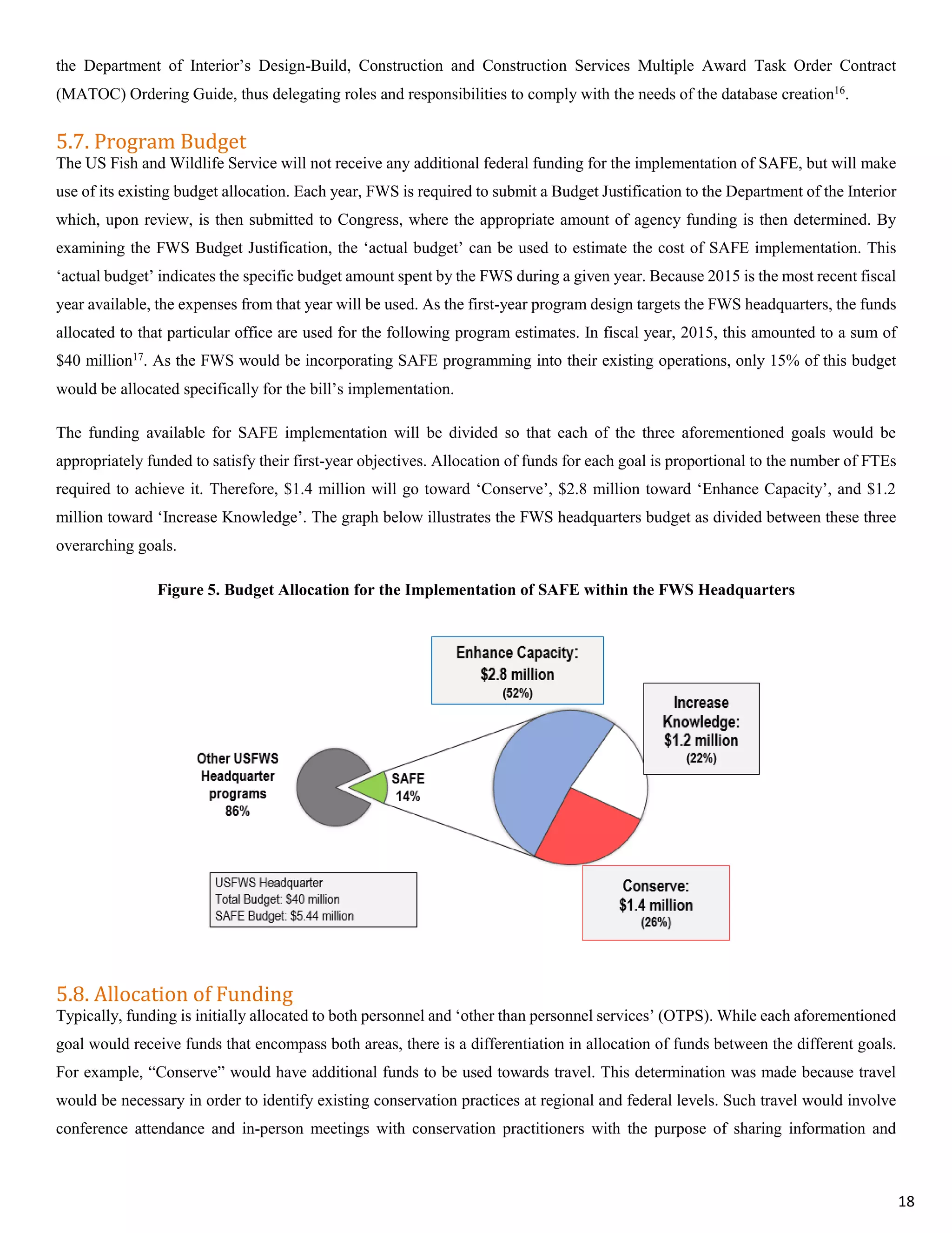 the Department of Interior’s Design-Build, Construction and Construction Services Multiple Award Task Order Contract
(MATOC) Ordering Guide, thus delegating roles and responsibilities to comply with the needs of the database creation16.
5.7. Program Budget
The US Fish and Wildlife Service will not receive any additional federal funding for the implementation of SAFE, but will make
use of its existing budget allocation. Each year, FWS is required to submit a Budget Justification to the Department of the Interior
which, upon review, is then submitted to Congress, where the appropriate amount of agency funding is then determined. By
examining the FWS Budget Justification, the ‘actual budget’ can be used to estimate the cost of SAFE implementation. This
‘actual budget’ indicates the specific budget amount spent by the FWS during a given year. Because 2015 is the most recent fiscal
year available, the expenses from that year will be used. As the first-year program design targets the FWS headquarters, the funds
allocated to that particular office are used for the following program estimates. In fiscal year, 2015, this amounted to a sum of
$40 million17
. As the FWS would be incorporating SAFE programming into their existing operations, only 15% of this budget
would be allocated specifically for the bill’s implementation.
The funding available for SAFE implementation will be divided so that each of the three aforementioned goals would be
appropriately funded to satisfy their first-year objectives. Allocation of funds for each goal is proportional to the number of FTEs
required to achieve it. Therefore, $1.4 million will go toward ‘Conserve’, $2.8 million toward ‘Enhance Capacity’, and $1.2
million toward ‘Increase Knowledge’. The graph below illustrates the FWS headquarters budget as divided between these three
overarching goals.
Figure 5. Budget Allocation for the Implementation of SAFE within the FWS Headquarters
5.8. Allocation of Funding
Typically, funding is initially allocated to both personnel and ‘other than personnel services’ (OTPS). While each aforementioned
goal would receive funds that encompass both areas, there is a differentiation in allocation of funds between the different goals.
For example, “Conserve” would have additional funds to be used towards travel. This determination was made because travel
would be necessary in order to identify existing conservation practices at regional and federal levels. Such travel would involve
conference attendance and in-person meetings with conservation practitioners with the purpose of sharing information and
18
 