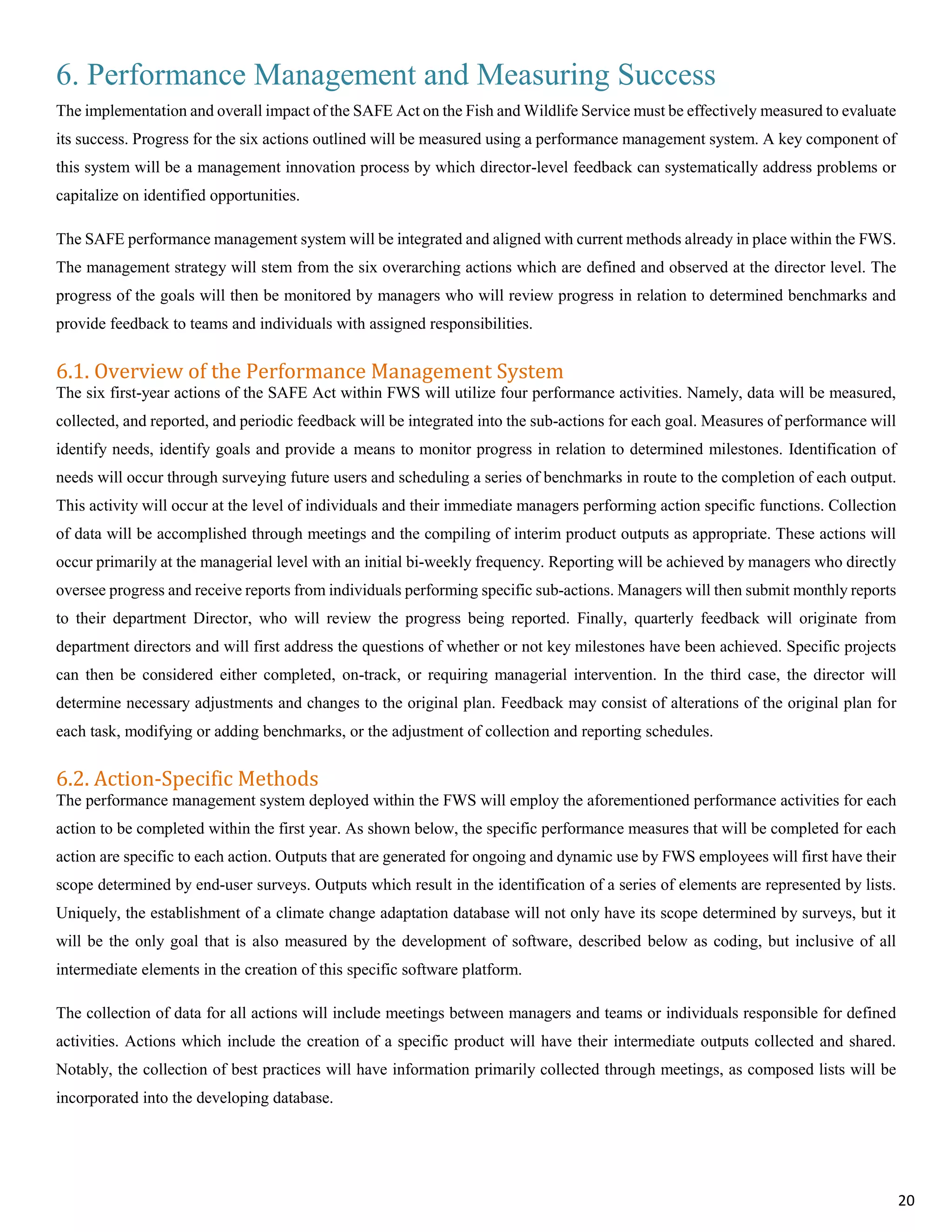 6. Performance Management and Measuring Success
The implementation and overall impact of the SAFE Act on the Fish and Wildlife Service must be effectively measured to evaluate
its success. Progress for the six actions outlined will be measured using a performance management system. A key component of
this system will be a management innovation process by which director-level feedback can systematically address problems or
capitalize on identified opportunities.
The SAFE performance management system will be integrated and aligned with current methods already in place within the FWS.
The management strategy will stem from the six overarching actions which are defined and observed at the director level. The
progress of the goals will then be monitored by managers who will review progress in relation to determined benchmarks and
provide feedback to teams and individuals with assigned responsibilities.
6.1. Overview of the Performance Management System
The six first-year actions of the SAFE Act within FWS will utilize four performance activities. Namely, data will be measured,
collected, and reported, and periodic feedback will be integrated into the sub-actions for each goal. Measures of performance will
identify needs, identify goals and provide a means to monitor progress in relation to determined milestones. Identification of
needs will occur through surveying future users and scheduling a series of benchmarks in route to the completion of each output.
This activity will occur at the level of individuals and their immediate managers performing action specific functions. Collection
of data will be accomplished through meetings and the compiling of interim product outputs as appropriate. These actions will
occur primarily at the managerial level with an initial bi-weekly frequency. Reporting will be achieved by managers who directly
oversee progress and receive reports from individuals performing specific sub-actions. Managers will then submit monthly reports
to their department Director, who will review the progress being reported. Finally, quarterly feedback will originate from
department directors and will first address the questions of whether or not key milestones have been achieved. Specific projects
can then be considered either completed, on-track, or requiring managerial intervention. In the third case, the director will
determine necessary adjustments and changes to the original plan. Feedback may consist of alterations of the original plan for
each task, modifying or adding benchmarks, or the adjustment of collection and reporting schedules.
6.2. Action-Specific Methods
The performance management system deployed within the FWS will employ the aforementioned performance activities for each
action to be completed within the first year. As shown below, the specific performance measures that will be completed for each
action are specific to each action. Outputs that are generated for ongoing and dynamic use by FWS employees will first have their
scope determined by end-user surveys. Outputs which result in the identification of a series of elements are represented by lists.
Uniquely, the establishment of a climate change adaptation database will not only have its scope determined by surveys, but it
will be the only goal that is also measured by the development of software, described below as coding, but inclusive of all
intermediate elements in the creation of this specific software platform.
The collection of data for all actions will include meetings between managers and teams or individuals responsible for defined
activities. Actions which include the creation of a specific product will have their intermediate outputs collected and shared.
Notably, the collection of best practices will have information primarily collected through meetings, as composed lists will be
incorporated into the developing database.
20
 