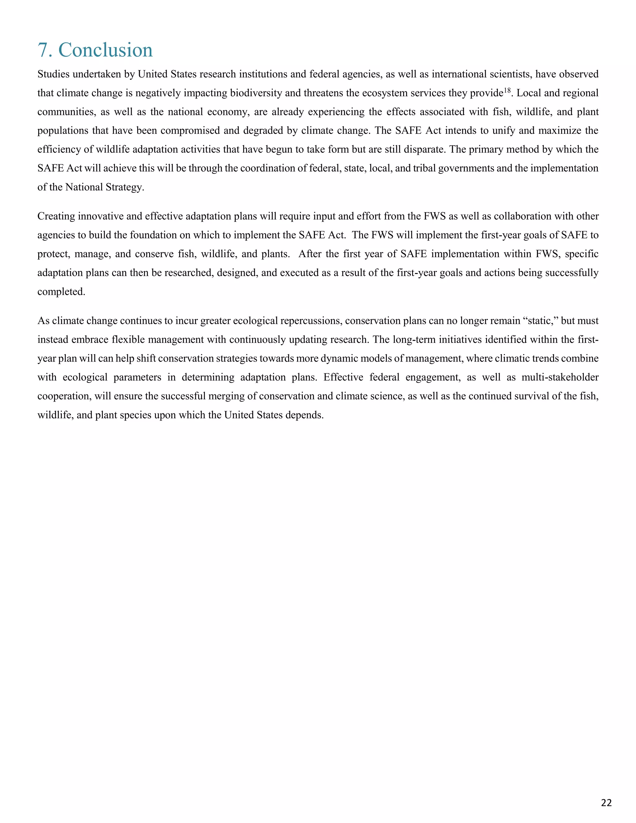 7. Conclusion
Studies undertaken by United States research institutions and federal agencies, as well as international scientists, have observed
that climate change is negatively impacting biodiversity and threatens the ecosystem services they provide18
. Local and regional
communities, as well as the national economy, are already experiencing the effects associated with fish, wildlife, and plant
populations that have been compromised and degraded by climate change. The SAFE Act intends to unify and maximize the
efficiency of wildlife adaptation activities that have begun to take form but are still disparate. The primary method by which the
SAFE Act will achieve this will be through the coordination of federal, state, local, and tribal governments and the implementation
of the National Strategy.
Creating innovative and effective adaptation plans will require input and effort from the FWS as well as collaboration with other
agencies to build the foundation on which to implement the SAFE Act. The FWS will implement the first-year goals of SAFE to
protect, manage, and conserve fish, wildlife, and plants. After the first year of SAFE implementation within FWS, specific
adaptation plans can then be researched, designed, and executed as a result of the first-year goals and actions being successfully
completed.
As climate change continues to incur greater ecological repercussions, conservation plans can no longer remain “static,” but must
instead embrace flexible management with continuously updating research. The long-term initiatives identified within the first-
year plan will can help shift conservation strategies towards more dynamic models of management, where climatic trends combine
with ecological parameters in determining adaptation plans. Effective federal engagement, as well as multi-stakeholder
cooperation, will ensure the successful merging of conservation and climate science, as well as the continued survival of the fish,
wildlife, and plant species upon which the United States depends.
22
 