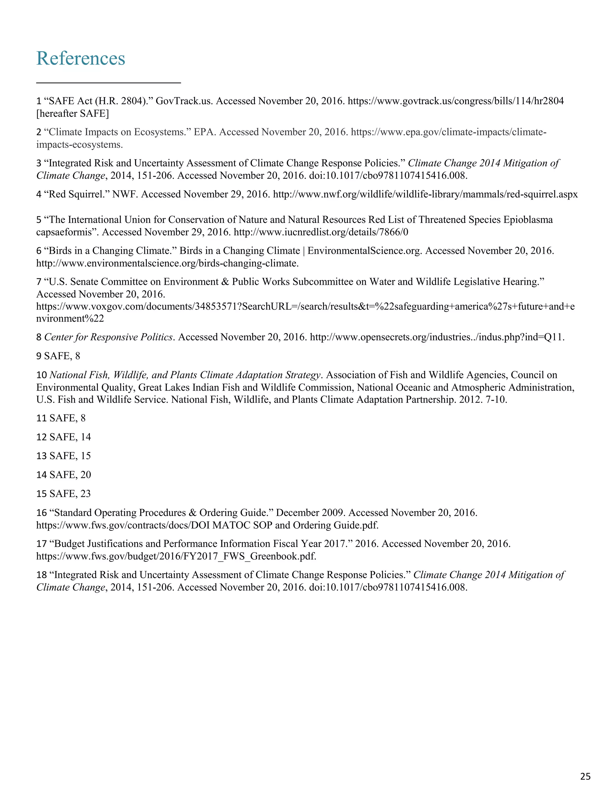 References
1 “SAFE Act (H.R. 2804).” GovTrack.us. Accessed November 20, 2016. https://www.govtrack.us/congress/bills/114/hr2804
[hereafter SAFE]
2 “Climate Impacts on Ecosystems.” EPA. Accessed November 20, 2016. https://www.epa.gov/climate-impacts/climate-
impacts-ecosystems.
3 “Integrated Risk and Uncertainty Assessment of Climate Change Response Policies.” Climate Change 2014 Mitigation of
Climate Change, 2014, 151-206. Accessed November 20, 2016. doi:10.1017/cbo9781107415416.008.
4 “Red Squirrel.” NWF. Accessed November 29, 2016. http://www.nwf.org/wildlife/wildlife-library/mammals/red-squirrel.aspx
5 “The International Union for Conservation of Nature and Natural Resources Red List of Threatened Species Epioblasma
capsaeformis”. Accessed November 29, 2016. http://www.iucnredlist.org/details/7866/0
6 “Birds in a Changing Climate.” Birds in a Changing Climate | EnvironmentalScience.org. Accessed November 20, 2016.
http://www.environmentalscience.org/birds-changing-climate.
7 “U.S. Senate Committee on Environment & Public Works Subcommittee on Water and Wildlife Legislative Hearing.”
Accessed November 20, 2016.
https://www.voxgov.com/documents/34853571?SearchURL=/search/results&t=%22safeguarding+america%27s+future+and+e
nvironment%22
8 Center for Responsive Politics. Accessed November 20, 2016. http://www.opensecrets.org/industries../indus.php?ind=Q11.
9 SAFE, 8
10 National Fish, Wildlife, and Plants Climate Adaptation Strategy. Association of Fish and Wildlife Agencies, Council on
Environmental Quality, Great Lakes Indian Fish and Wildlife Commission, National Oceanic and Atmospheric Administration,
U.S. Fish and Wildlife Service. National Fish, Wildlife, and Plants Climate Adaptation Partnership. 2012. 7-10.
11 SAFE, 8
12 SAFE, 14
13 SAFE, 15
14 SAFE, 20
15 SAFE, 23
16 “Standard Operating Procedures & Ordering Guide.” December 2009. Accessed November 20, 2016.
https://www.fws.gov/contracts/docs/DOI MATOC SOP and Ordering Guide.pdf.
17 “Budget Justifications and Performance Information Fiscal Year 2017.” 2016. Accessed November 20, 2016.
https://www.fws.gov/budget/2016/FY2017_FWS_Greenbook.pdf.
18 “Integrated Risk and Uncertainty Assessment of Climate Change Response Policies.” Climate Change 2014 Mitigation of
Climate Change, 2014, 151-206. Accessed November 20, 2016. doi:10.1017/cbo9781107415416.008.
25
 