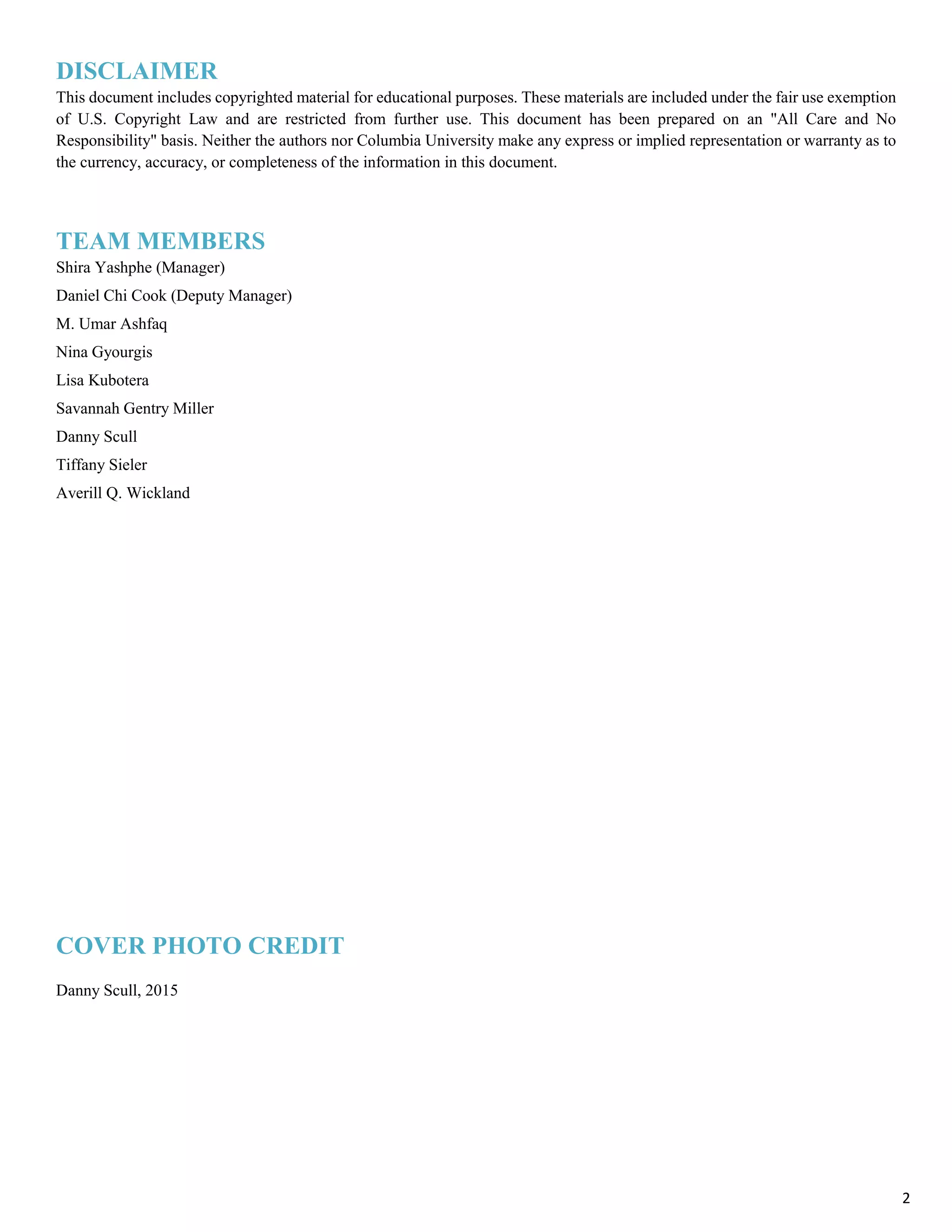 DISCLAIMER
This document includes copyrighted material for educational purposes. These materials are included under the fair use exemption
of U.S. Copyright Law and are restricted from further use. This document has been prepared on an "All Care and No
Responsibility" basis. Neither the authors nor Columbia University make any express or implied representation or warranty as to
the currency, accuracy, or completeness of the information in this document.
TEAM MEMBERS
Shira Yashphe (Manager)
Daniel Chi Cook (Deputy Manager)
M. Umar Ashfaq
Nina Gyourgis
Lisa Kubotera
Savannah Gentry Miller
Danny Scull
Tiffany Sieler
Averill Q. Wickland
COVER PHOTO CREDIT
Danny Scull, 2015
2
 