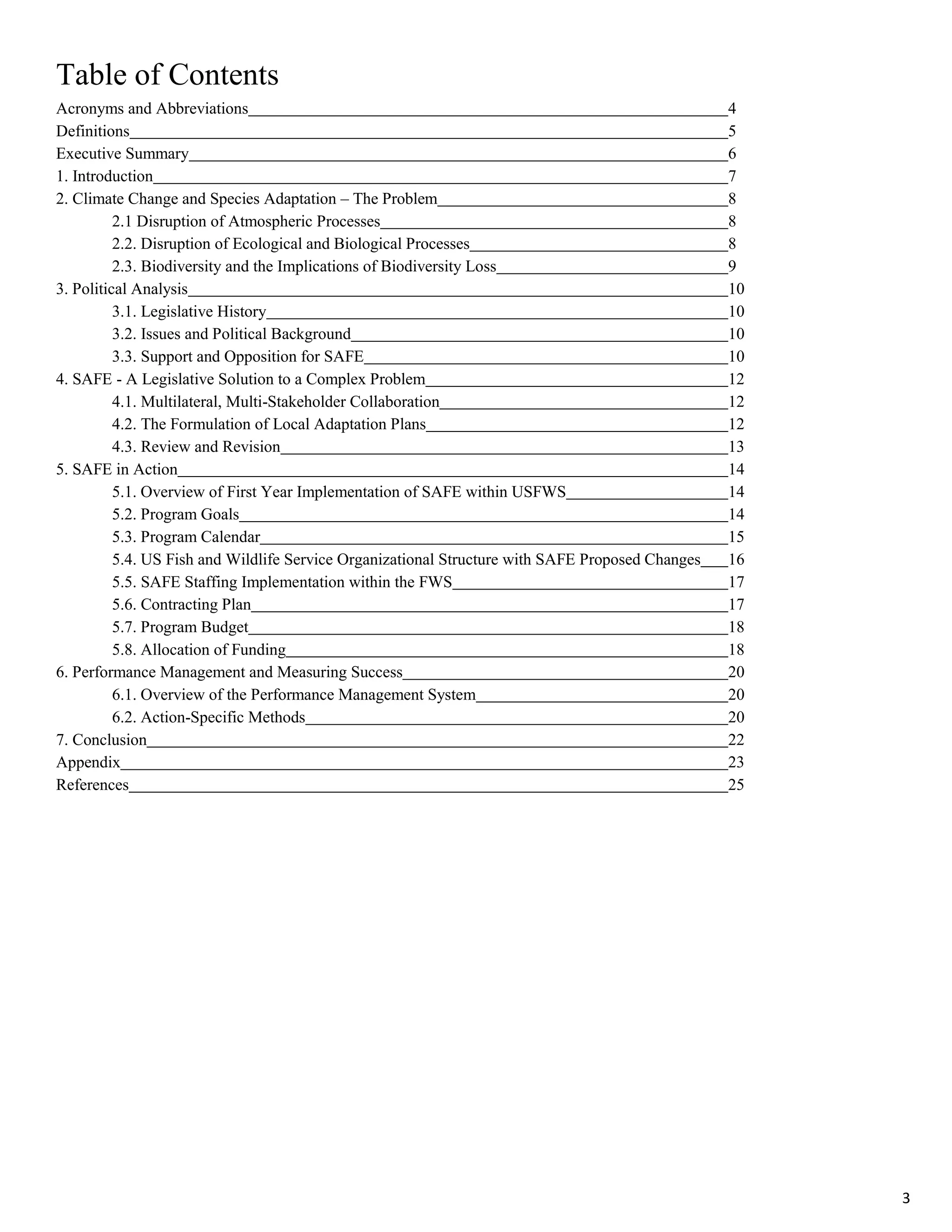 Table of Contents
Acronyms and Abbreviations 4
Definitions 5
Executive Summary 6
1. Introduction 7
2. Climate Change and Species Adaptation – The Problem 8
2.1 Disruption of Atmospheric Processes 8
2.2. Disruption of Ecological and Biological Processes 8
2.3. Biodiversity and the Implications of Biodiversity Loss 9
3. Political Analysis 10
3.1. Legislative History 10
3.2. Issues and Political Background 10
3.3. Support and Opposition for SAFE 10
4. SAFE - A Legislative Solution to a Complex Problem 12
4.1. Multilateral, Multi-Stakeholder Collaboration 12
4.2. The Formulation of Local Adaptation Plans 12
4.3. Review and Revision 13
5. SAFE in Action 14
5.1. Overview of First Year Implementation of SAFE within USFWS 14
5.2. Program Goals 14
5.3. Program Calendar 15
5.4. US Fish and Wildlife Service Organizational Structure with SAFE Proposed Changes 16
5.5. SAFE Staffing Implementation within the FWS 17
5.6. Contracting Plan 17
5.7. Program Budget 18
5.8. Allocation of Funding 18
6. Performance Management and Measuring Success 20
6.1. Overview of the Performance Management System 20
6.2. Action-Specific Methods 20
7. Conclusion 22
Appendix 23
References 25
3
 