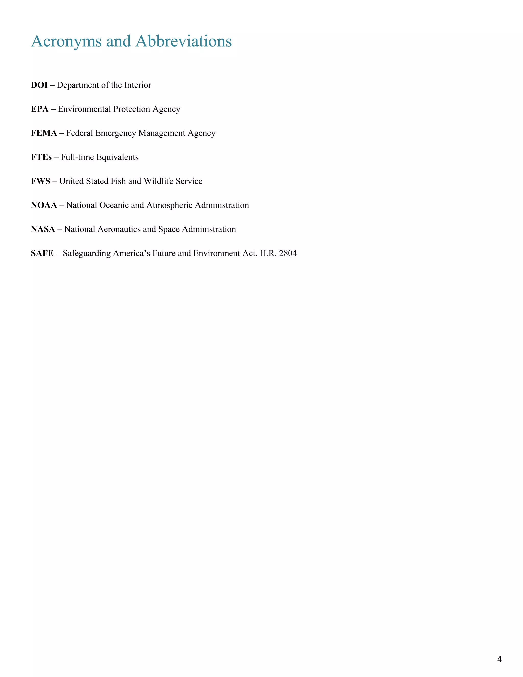 Acronyms and Abbreviations
DOI – Department of the Interior
EPA – Environmental Protection Agency
FEMA – Federal Emergency Management Agency
FTEs – Full-time Equivalents
FWS – United Stated Fish and Wildlife Service
NOAA – National Oceanic and Atmospheric Administration
NASA – National Aeronautics and Space Administration
SAFE – Safeguarding America’s Future and Environment Act, H.R. 2804
4
 