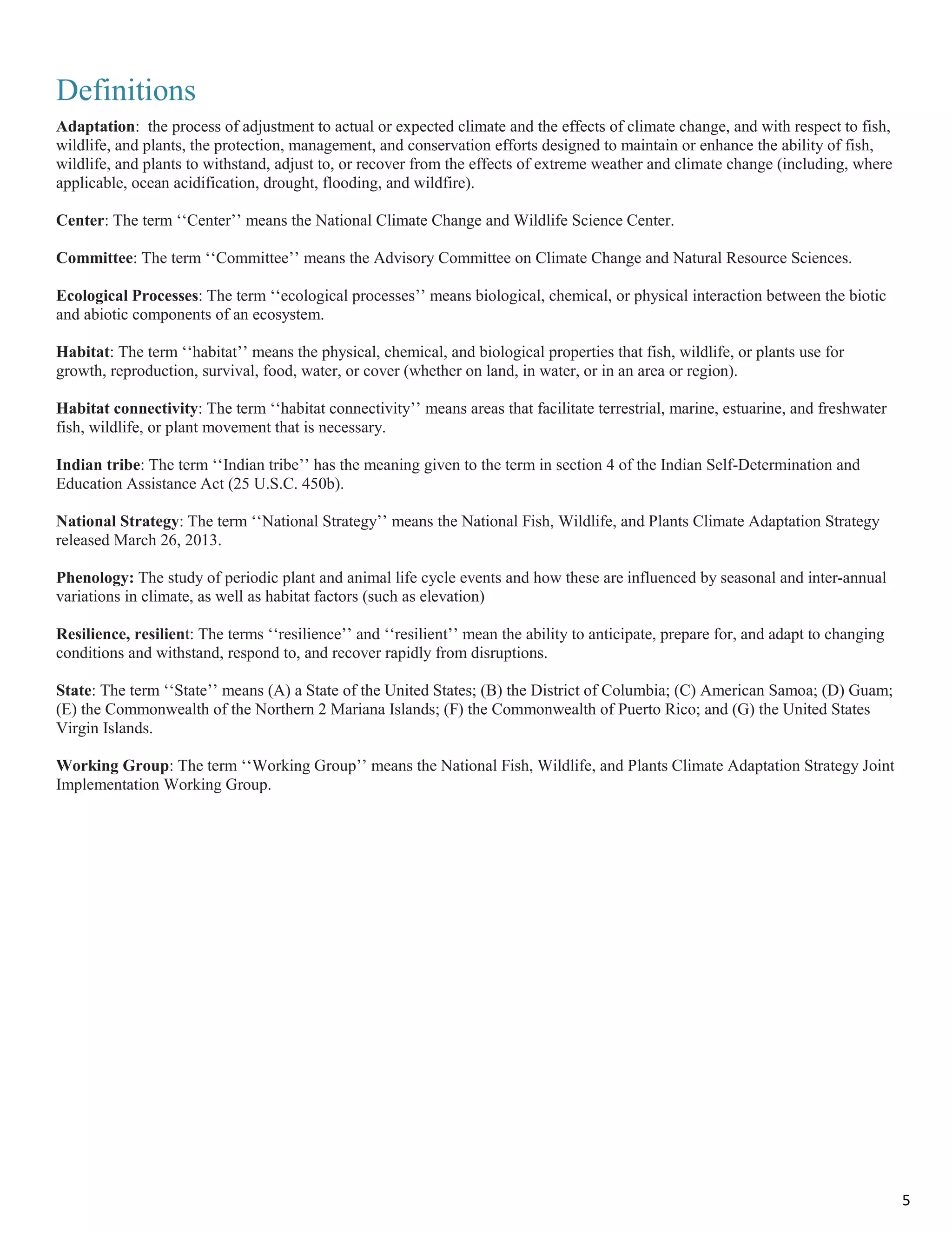 Definitions
Adaptation: the process of adjustment to actual or expected climate and the effects of climate change, and with respect to fish,
wildlife, and plants, the protection, management, and conservation efforts designed to maintain or enhance the ability of fish,
wildlife, and plants to withstand, adjust to, or recover from the effects of extreme weather and climate change (including, where
applicable, ocean acidification, drought, flooding, and wildfire).
Center: The term ‘‘Center’’ means the National Climate Change and Wildlife Science Center.
Committee: The term ‘‘Committee’’ means the Advisory Committee on Climate Change and Natural Resource Sciences.
Ecological Processes: The term ‘‘ecological processes’’ means biological, chemical, or physical interaction between the biotic
and abiotic components of an ecosystem.
Habitat: The term ‘‘habitat’’ means the physical, chemical, and biological properties that fish, wildlife, or plants use for
growth, reproduction, survival, food, water, or cover (whether on land, in water, or in an area or region).
Habitat connectivity: The term ‘‘habitat connectivity’’ means areas that facilitate terrestrial, marine, estuarine, and freshwater
fish, wildlife, or plant movement that is necessary.
Indian tribe: The term ‘‘Indian tribe’’ has the meaning given to the term in section 4 of the Indian Self-Determination and
Education Assistance Act (25 U.S.C. 450b).
National Strategy: The term ‘‘National Strategy’’ means the National Fish, Wildlife, and Plants Climate Adaptation Strategy
released March 26, 2013.
Phenology: The study of periodic plant and animal life cycle events and how these are influenced by seasonal and inter-annual
variations in climate, as well as habitat factors (such as elevation)
Resilience, resilient: The terms ‘‘resilience’’ and ‘‘resilient’’ mean the ability to anticipate, prepare for, and adapt to changing
conditions and withstand, respond to, and recover rapidly from disruptions.
State: The term ‘‘State’’ means (A) a State of the United States; (B) the District of Columbia; (C) American Samoa; (D) Guam;
(E) the Commonwealth of the Northern 2 Mariana Islands; (F) the Commonwealth of Puerto Rico; and (G) the United States
Virgin Islands.
Working Group: The term ‘‘Working Group’’ means the National Fish, Wildlife, and Plants Climate Adaptation Strategy Joint
Implementation Working Group.
5
 