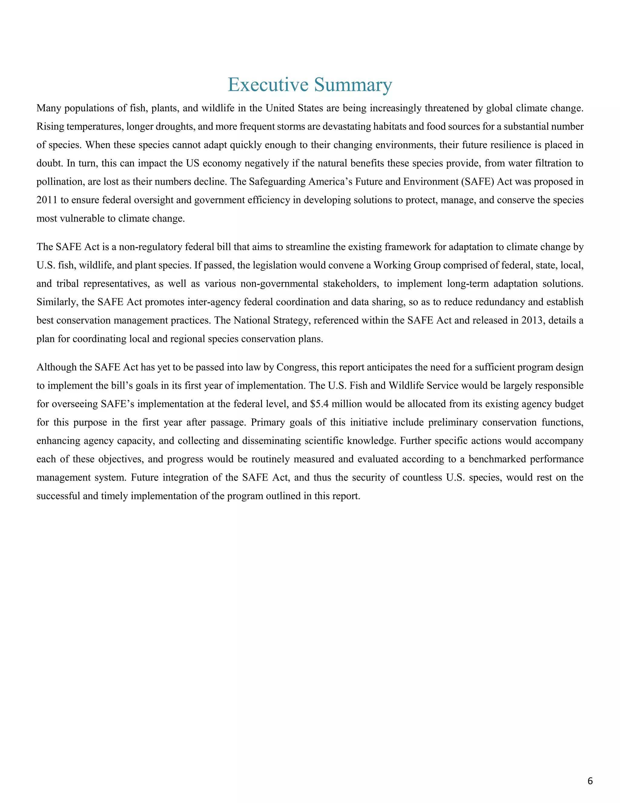 Executive Summary
Many populations of fish, plants, and wildlife in the United States are being increasingly threatened by global climate change.
Rising temperatures, longer droughts, and more frequent storms are devastating habitats and food sources for a substantial number
of species. When these species cannot adapt quickly enough to their changing environments, their future resilience is placed in
doubt. In turn, this can impact the US economy negatively if the natural benefits these species provide, from water filtration to
pollination, are lost as their numbers decline. The Safeguarding America’s Future and Environment (SAFE) Act was proposed in
2011 to ensure federal oversight and government efficiency in developing solutions to protect, manage, and conserve the species
most vulnerable to climate change.
The SAFE Act is a non-regulatory federal bill that aims to streamline the existing framework for adaptation to climate change by
U.S. fish, wildlife, and plant species. If passed, the legislation would convene a Working Group comprised of federal, state, local,
and tribal representatives, as well as various non-governmental stakeholders, to implement long-term adaptation solutions.
Similarly, the SAFE Act promotes inter-agency federal coordination and data sharing, so as to reduce redundancy and establish
best conservation management practices. The National Strategy, referenced within the SAFE Act and released in 2013, details a
plan for coordinating local and regional species conservation plans.
Although the SAFE Act has yet to be passed into law by Congress, this report anticipates the need for a sufficient program design
to implement the bill’s goals in its first year of implementation. The U.S. Fish and Wildlife Service would be largely responsible
for overseeing SAFE’s implementation at the federal level, and $5.4 million would be allocated from its existing agency budget
for this purpose in the first year after passage. Primary goals of this initiative include preliminary conservation functions,
enhancing agency capacity, and collecting and disseminating scientific knowledge. Further specific actions would accompany
each of these objectives, and progress would be routinely measured and evaluated according to a benchmarked performance
management system. Future integration of the SAFE Act, and thus the security of countless U.S. species, would rest on the
successful and timely implementation of the program outlined in this report.
6
 