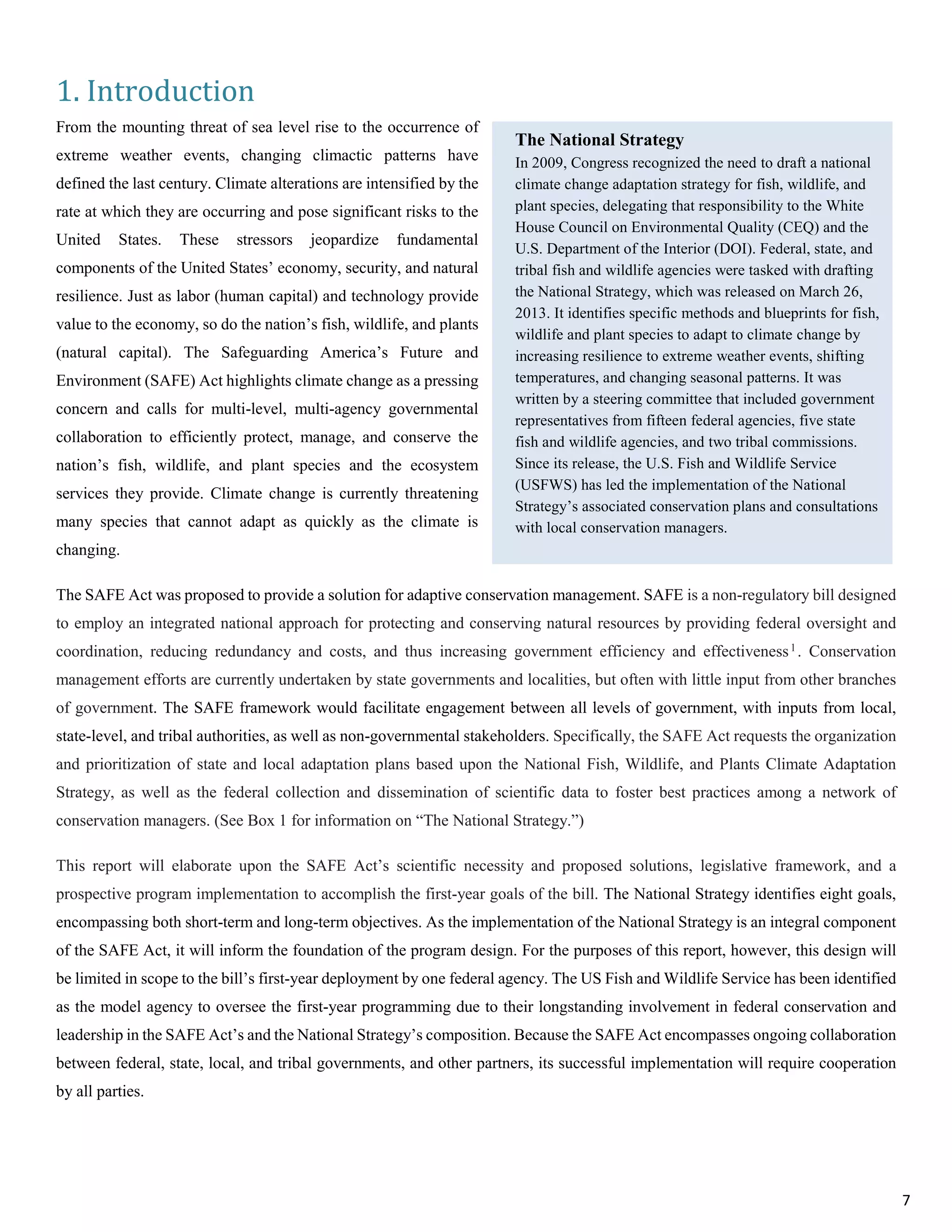 1. Introduction
From the mounting threat of sea level rise to the occurrence of
extreme weather events, changing climactic patterns have
defined the last century. Climate alterations are intensified by the
rate at which they are occurring and pose significant risks to the
United States. These stressors jeopardize fundamental
components of the United States’ economy, security, and natural
resilience. Just as labor (human capital) and technology provide
value to the economy, so do the nation’s fish, wildlife, and plants
(natural capital). The Safeguarding America’s Future and
Environment (SAFE) Act highlights climate change as a pressing
concern and calls for multi-level, multi-agency governmental
collaboration to efficiently protect, manage, and conserve the
nation’s fish, wildlife, and plant species and the ecosystem
services they provide. Climate change is currently threatening
many species that cannot adapt as quickly as the climate is
changing.
The SAFE Act was proposed to provide a solution for adaptive conservation management. SAFE is a non-regulatory bill designed
to employ an integrated national approach for protecting and conserving natural resources by providing federal oversight and
coordination, reducing redundancy and costs, and thus increasing government efficiency and effectiveness1. Conservation
management efforts are currently undertaken by state governments and localities, but often with little input from other branches
of government. The SAFE framework would facilitate engagement between all levels of government, with inputs from local,
state-level, and tribal authorities, as well as non-governmental stakeholders. Specifically, the SAFE Act requests the organization
and prioritization of state and local adaptation plans based upon the National Fish, Wildlife, and Plants Climate Adaptation
Strategy, as well as the federal collection and dissemination of scientific data to foster best practices among a network of
conservation managers. (See Box 1 for information on “The National Strategy.”)
This report will elaborate upon the SAFE Act’s scientific necessity and proposed solutions, legislative framework, and a
prospective program implementation to accomplish the first-year goals of the bill. The National Strategy identifies eight goals,
encompassing both short-term and long-term objectives. As the implementation of the National Strategy is an integral component
of the SAFE Act, it will inform the foundation of the program design. For the purposes of this report, however, this design will
be limited in scope to the bill’s first-year deployment by one federal agency. The US Fish and Wildlife Service has been identified
as the model agency to oversee the first-year programming due to their longstanding involvement in federal conservation and
leadership in the SAFE Act’s and the National Strategy’s composition. Because the SAFE Act encompasses ongoing collaboration
between federal, state, local, and tribal governments, and other partners, its successful implementation will require cooperation
by all parties.
The National Strategy
In 2009, Congress recognized the need to draft a national
climate change adaptation strategy for fish, wildlife, and
plant species, delegating that responsibility to the White
House Council on Environmental Quality (CEQ) and the
U.S. Department of the Interior (DOI). Federal, state, and
tribal fish and wildlife agencies were tasked with drafting
the National Strategy, which was released on March 26,
2013. It identifies specific methods and blueprints for fish,
wildlife and plant species to adapt to climate change by
increasing resilience to extreme weather events, shifting
temperatures, and changing seasonal patterns. It was
written by a steering committee that included government
representatives from fifteen federal agencies, five state
fish and wildlife agencies, and two tribal commissions.
Since its release, the U.S. Fish and Wildlife Service
(USFWS) has led the implementation of the National
Strategy’s associated conservation plans and consultations
with local conservation managers.
7
 