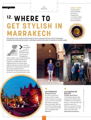 hitting
the souks
is a rite of
passage for any
Marrakech visitor,
but once you’re
all haggled out,
there’s another corner of town beckoning,
just beyond the stalls. Kaât Bennahid
might be one of Marrakech’s oldest
neighbourhoods, but it’s had a super-
stylish growth spurt recently, with hip art
galleries, chic riads and slick restaurants
sprouting up, geared towards a
fashionable set. We’d even go so far as to
say they’re some of the best spots in town.
The medina’s old-world charm has got serious competition from a slew of boutique
boltholes just beyond the souks – making it a pretty ﬁne place to spend an Arabian night
LE FOUNDOUK
55 Souk Hal Fassi
Part of this restaurant’s
intrigue is that it’s rather
tricky to locate, but once you
ﬁnd it, you’ll enter a lair ﬁlled
with fragrant roses and
ﬂickering candles. Melt into
one of the red velvet lounge
chairs in the downstairs bar
with a Casablanca beer.
fondouk.com
LA CLINIQUE DE
BALLON
14 Talâa, Souk Tihane
The Boukentar family makes
vintage-style footballs using
calf leather from the adjacent
tannery. “I think we’re the only
football artisans left in
Morocco,” says owner Kamal,
who is teaching his nine-year-
old twin sons the trade.
fabrique-ballon-maroc.jimdo.com
12.
WHERE TO
GET STYLISH IN
MARRAKECH
WORDSPAIGEDARRAHPHOTOSTIMEWHITE
S T R E E T V I E W
LOCAL DISH
A real speciality
often overlooked
by visitors is
la tangia lamb
curry, slow-cooked
over a ﬁre pit with
lemon and saﬀron.
T H E
M A N U A L
0 2 6
 