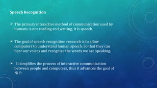 Speech Recognition
 The primary interactive method of communication used by
humans is not reading and writing, it is speech.
 The goal of speech recognition research is to allow
computers to understand human speech. So that they can
hear our voices and recognize the words we are speaking.
 It simplifies the process of interactive communication
between people and computers, thus it advances the goal of
NLP.
 