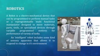 ROBOTICS
A Robot is a electro-mechanical device that
can by programmed to perform manual tasks
or a reprogrammable multi functional
manipulator designed to move materials,
parts, tools, or specialized devices through
variable programmed motions for
performance of variety of tasks.
An ‘intelligent’ robot includes some kind
of sensory apparatus that allows it to
respond to change in it’s environment
 