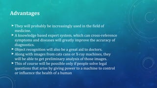 Advantages
 They will probably be increasingly used in the field of
medicine.
 A knowledge based expert system, which can cross-reference
symptoms and diseases will greatly improve the accuracy of
diagnostics.
 Object recognition will also be a great aid to doctors.
 Along with images from cats cans or X-ray machines, they
will be able to get preliminary analysis of those images.
 This of course will be possible only if people solve legal
questions that arise by giving power to a machine to control
or influence the health of a human
 