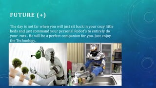 FUTURE (+)
The day is not far when you will just sit back in your cozy little
beds and just command your personal Robot's to entirely do
your ruts . He will be a perfect companion for you. Just enjoy
the Technology.
 