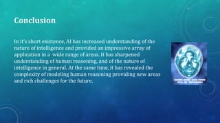 Conclusion
In it’s short existence, AI has increased understanding of the
nature of intelligence and provided an impressive array of
application in a wide range of areas. It has sharpened
understanding of human reasoning, and of the nature of
intelligence in general. At the same time, it has revealed the
complexity of modeling human reasoning providing new areas
and rich challenges for the future.
 