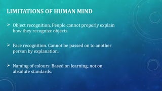 LIMITATIONS OF HUMAN MIND
 Object recognition. People cannot properly explain
how they recognize objects.
 Face recognition. Cannot be passed on to another
person by explanation.
 Naming of colours. Based on learning, not on
absolute standards.
 