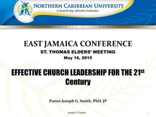 Joseph G. Smith
EAST JAMAICA CONFERENCE
ST. THOMAS ELDERS’ MEETING
May 16, 2015
EFFECTIVE CHURCH LEADERSHIP FOR THE 21st
Century
Pastor Joseph G. Smith, PhD, JP
1
 