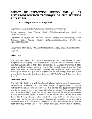 EFFECT OF DEPOSITION PERIOD AND pH ON
ELECTRODEPOSITION TECHNIQUE OF ZINC SELENIDE
THIN FILMS
I. L. Ikhioya and A. J. Ekpunobi
Department of physics Industrial Physics, Nnamdi AzikiweUniversity,
Awka, Anambra State, Nigeria. Email: ikhioyalucky@gmail.com, Mobile no:
+23408038684908
Department of Physics and Industrial Physics, Nnamdi AzikiweUniversity, Awka,
Anambra State, Nigeria. Email: ajekpunobi@yahoo.com, Mobile no:
+23408038763056
Keywords: Thin Film, ITO, Electrodeposition, ZnSe, Seo2, characterization,
application.
Abstract
Zinc selenide (ZnSe) thin films semiconductor were investigated at room
temperature by varying three different pH. X-ray diffraction analysis revealed
that the crystallininty of ZnSe films prepared at pH 2.1 slightly increased. XRD
pattern of ZnSe showed cubic structure. The optical properties of the films
were investigated in the wavelength range of 300nm-900nm. Optical absorption
investigated show that pH has a slight effect on the energy band gap of the
grown ZnSe films, the band gap decreases (2.7-1.9eV) as pH decreases from
2.1-1.8
INTRODUCTION
Zinc selenide (ZnSe) is a wide band gap II-VI semi-conductor and has attracted
considerable attention for their wide range of applications in various
optoelectronic devices and in solar cells. It is a direct band gap semiconductor
and is transparent over wide range of visible spectrum. Polycrystalline ZnSe
thin films have been identified as suitable material for electroluminescent
display and window layers in solar cells. In recent years efforts have been
devoted to develop blue green laser diodes based on ZnSe and its alloys. So far
these have not been realized, mainly because of the difficulty in controlling
electrical conductor. Preparation of conductor layer is essential for its use as
light emitting devices. As in other large band gap semiconductor systems,
 
