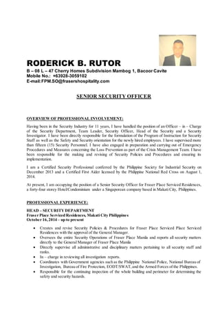 RODERICK B. RUTOR
B – 08 L – 47 Cherry Homes Subdivision Mambog 1, Bacoor Cavite
Mobile No.: +63928-3059102
E-mail:FPM.SO@frasershospitality.com
SENIOR SECURITY OFFICER
OVERVIEW OF PROFESSIONAL INVOLVEMENT:
Having been in the Security Industry for 11 years, I have handled the position of an Officer – in – Charge
of the Security Department, Team Leader, Security Officer, Head of the Security and a Security
Investigator. I have been directly responsible for the formulation of the Program of Instruction for Security
Staff as well as the Safety and Security orientation for the newly hired employees. I have supervised more
than fifteen (15) Security Personnel. I have also engaged in preparation and carrying out of Emergency
Procedures and Measures concerning the Loss Prevention as part of the Crisis Management Team. I have
been responsible for the making and revising of Security Policies and Procedures and ensuring its
implementation.
I am a Certified Security Professional conferred by the Philippine Society for Industrial Security on
December 2013 and a Certified First Aider licensed by the Philippine National Red Cross on August 1,
2014.
At present, I am occupying the position of a Senior Security Officer for Fraser Place Serviced Residences,
a forty-four storey Hotel/Condominium under a Singaporean company based in Makati City, Philippines.
PROFESSIONAL EXPERIENCE:
HEAD – SECURITYDEPARTMENT
Fraser Place Serviced Residences, Makati City Philippines
October 16,2014 – up to present
 Creates and revise Security Policies & Procedures for Fraser Place Serviced Place Serviced
Residences with the approval of the General Manager.
 Oversees the entire Security Operations of Fraser Place Manila and reports all security matters
directly to the General Manager of Fraser Place Manila
 Directly supervise all administrative and disciplinary matters pertaining to all security staff and
ranks.
 In – charge in reviewing all investigation reports.
 Coordinates with Government agencies such as the Philippine National Police, National Bureau of
Investigation, Bureau of Fire Protection, EODT/SWAT,and the Armed Forces of the Philippines.
 Responsible for the continuing inspection of the whole building and perimeter for determining the
safety and security hazards.
 