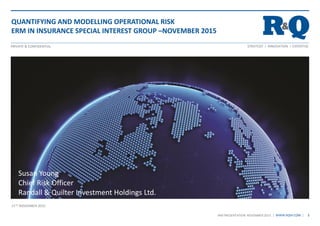 STRATEGY I INNOVATION I EXPERTISEPRIVATE & CONFIDENTIAL
| WWW.RQIH.COM |
11TH NOVEMBER 2015
1IRM PRESENTATION NOVEMBER 2015
Susan Young
Chief Risk Officer
Randall & Quilter Investment Holdings Ltd.
QUANTIFYING AND MODELLING OPERATIONAL RISK
ERM IN INSURANCE SPECIAL INTEREST GROUP –NOVEMBER 2015
 