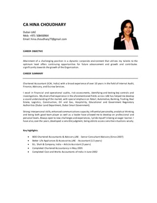 CA HINA CHOUDHARY
Dubai-UAE
Mob: +971 508430964
Email:hina.choudhary77@gmail.com
CAREER OBJECTIVE
Attainment of a challenging position in a dynamic corporate environment that utilizes my talents to the
optimum level offers continuing opportunities for future advancement and growth and contributes
significantly towards the growth of the Organization.
CAREER SUMMARY
Chartered Accountant (ICAI, India) with a broad experience of over 10 years in the field of Internal Audit,
Finance, Advisory, and Escrow Services.
I excel in financial and operational audits, risk assessments, identifying and testing key controls and
investigations. My diversified experience in the aforementioned fields across UAE has helped me develop
a sound understandingof the market, with special emphasison Retail, Automotive, Banking, Trading, Real
Estate, Logistics, Construction, Oil and Gas, Hospitslity, Educational and Government Regulatory
Authorities (Dubai Land Department, Dubai Smart Government).
Strong interpersonal skills,enhanced communications capacity,influential personality,analytical thinking
and being both good team player as well as a leader have allowed me to develop on professional and
personal levels.Always open to new challenges and experiences, I pride myself in being an eager learner.I
have also,over the years,developed a sensiblejudgment, being ableto assess sensitive situations wisely.
Key highlights:
 BDO Chartered Accountants & Advisors,UAE - Senior Consultant Advisory (Since 2007)
 Better Life Appliances & Accessories,UAE - Accountant (1.5 years)
 B.L. Shah & Company, India – Article Assistant (3 years)
 Completed Chartered Accountancy in May 2005
 Completed Cost and Works Accountants of India in June 2002
 