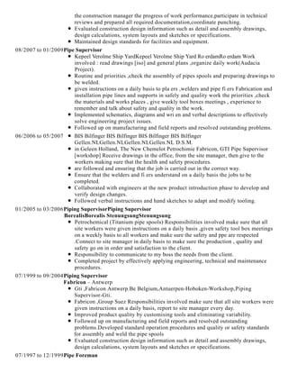 the construction manager the progress of work performance,participate in technical
reviews and prepared all required documentation,coordinate punching.
Evaluated construction design information such as detail and assembly drawings,
design calculations, system layouts and sketches or specifications.
Maintained design standards for facilities and equipment.
08/2007 to 01/2009Pipe Supervisor
Kepeel Verolme Ship YardKepeel Verolme Ship Yard Ro erdamRo erdam Work
involved : read drawings [iso] and general plans ,organize daily work(Audacia
Project).
Routine and priorities ,check the assembly of pipes spools and preparing drawings to
be welded.
given instructions on a daily basis to pla ers ,welders and pipe fi ers Fabrication and
installation pipe lines and supports in safely and quality work the priorities ,check
the materials and works places , give weekly tool boxes meetings , experience to
remember and talk about safety and quality in the work.
Implemented schematics, diagrams and wri en and verbal descriptions to effectively
solve engineering project issues.
Followed up on manufacturing and field reports and resolved outstanding problems.
06/2006 to 05/2007 BIS Bilfinger BIS Bilfinger BIS Bilfinger BIS Bilfinger
Gellen.NLGellen.NLGellen.NLGellen.NL D.S.M.
in Geleen Holland, The New Chemelot Petrochimie Fabricon, GTI Pipe Supervisor
[workshop] Receive drawings in the office, from the site manager, then give to the
workers making sure that the health and safety procedures.
are followed and ensuring that the job is carried out in the correct way.
Ensure that the welders and fi ers understand on a daily basis the jobs to be
completed.
Collaborated with engineers at the new product introduction phase to develop and
verify design changes.
Followed verbal instructions and hand sketches to adapt and modify tooling.
01/2005 to 03/2006Piping SupervisorPiping Supervisor
BorealisBorealis StenungsungStenungsung
Petrochemical (Titanium pipe spools) Responsibilities involved make sure that all
site workers were given instructions on a daily basis ,given safety tool box meetings
on a weekly basis to all workers and make sure the safety and ppe are respected
.Connect to site manager in daily basis to make sure the production , quality and
safety go on in order and satisfaction to the client.
Responsibility to communicate to my boss the needs from the client.
Completed project by effectively applying engineering, technical and maintenance
procedures.
07/1999 to 09/2004Piping Supervisor
Fabricon – Antwerp
Gti ,Fabricon Antwerp.Be Belgium,Antuerpen-Hoboken-Workshop,Piping
Supervisor-Gti.
Fabricon ,Group Suez Responsibilities involved make sure that all site workers were
given instructions on a daily basis, report to site manager every day.
Improved product quality by customising tools and eliminating variability.
Followed up on manufacturing and field reports and resolved outstanding
problems.Developed standard operation procedures and quality or safety standards
for assembly and weld the pipe spools
Evaluated construction design information such as detail and assembly drawings,
design calculations, system layouts and sketches or specifications.
07/1997 to 12/1999Pipe Foreman
 