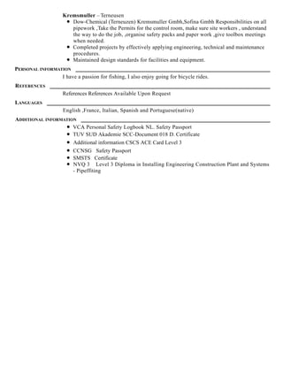 Kremsmuller – Terneusen
Dow-Chemical (Terneuzen) Kremsmuller Gmbh,Sofina Gmbh Responsibilities on all
pipework ,Take the Permits for the control room, make sure site workers , understand
the way to do the job, ,organise safety packs and paper work ,give toolbox meetings
when needed.
Completed projects by effectively applying engineering, technical and maintenance
procedures.
Maintained design standards for facilities and equipment.
PERSONAL INFORMATION
I have a passion for fishing, I also enjoy going for bicycle rides.
REFERENCES
References References Available Upon Request
LANGUAGES
English ,France, Italian, Spanish and Portuguese(native)
ADDITIONAL INFORMATION
VCA Personal Safety Logbook NL. Safety Passport
TUV SUD Akademie SCC-Document 018 D. Certificate
Additional information CSCS ACE Card Level 3
CCNSG Safety Passport
SMSTS Certificate
NVQ 3 Level 3 Diploma in Installing Engineering Construction Plant and Systems
- Pipeffiting
 