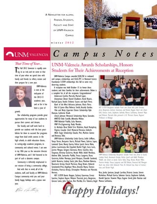 A NEWSLETTER FOR ALUMNI,
FRIENDS, STUDENTS,
FACULTY AND STAFF
OF UNM-VALENCIA
CAMPUS
The Fall 2012 Semester is rapidly com-
ing to an end, and we come to that
time of year when we spend time with
then prepare for a new year.
UNM-Valencia
is now at the
mid-point of
the 2012-13
academic year,
and so far it has
been a year of
growth.
Our scholarship programs provide great
opportunities for many of our students to
pursue their careers and dreams.
Our faculty and staff work hard to
provide our students with the best possi-
bilities for them to succeed. Our programs
range from dual credit courses in the
high schools, to adult education classes,
to cutting-edge academic programs, to
community and cultural events. I am now
in my 18th year as the executive director
of UNM-Valencia, and I feel honored to be
part of such a dynamic campus.
our mission of being a community college.
And with that in mind, all of the
students, staff, and faculty at UNM-Valencia
Campus community wish you and your
family happy holidays and a joyous new
year.
UNM-Valencia Campus awarded $28,250 in endowed
and campus scholarships and $162,491 in National Science
Foundation S-STEM scholarships this fall to some very
deserving students.
A reception was held October 15 to honor these
students and their families for their achievements. Below is
a complete list of all the recipients. Congratulations!
Rebecca Smith, Aracely Gardea.
Kyle
Domson, Catherine Bradt.
Debi Scoville, Alhondra Melton.
Rudy Morales.
Veronica Goforth.
and Veronica Dike.
Linda Garcia, Leslie LeBlanc,
Lamarah Tyree, Nancy Garcia, Felicia Lynch, Sierra Roha,
Judith Renteria, Lindsey Stock, Julie Baca, Matthew Valencia,
Herrera.
Kamie Hopper, Zachary Gauvreau, Ernest
Rico, Jesika Jamison, Joseph Larribas,Victoria Lovato, Steven
Nicholson, Michael Garcia, Salomon Garcia, Stephanie Galindo,
Harold Specter, Teawnni Moya, Eugene Sievel, John Bastian and
Monica LaChioma.
 