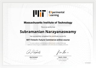 This is to certify that
Subramanian Narayanaswamy
has successfully completed the certificate course for
MIT Fintech: Future Commerce online course
An online certificate course developed by Massachusetts Institute of Technology
Connection Science Program in collaboration with online education company, GetSmarter.
David L. Shrier
MIT Lead Instructor and
Course Designer
Alex Pentland
MIT Professor
0151666321
 