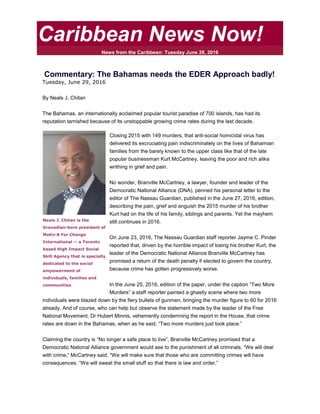 Caribbean News Now!
News from the Caribbean: Tuesday June 28, 2016
Commentary: The Bahamas needs the EDER Approach badly!
Tuesday, June 29, 2016
By Neals J. Chitan
The Bahamas, an internationally acclaimed popular tourist paradise of 700 islands, has had its
reputation tarnished because of its unstoppable growing crime rates during the last decade.
Closing 2015 with 149 murders, that anti-social homicidal virus has
delivered its excruciating pain indiscriminately on the lives of Bahamian
families from the barely known to the upper class like that of the late
popular businessman Kurt McCartney, leaving the poor and rich alike
writhing in grief and pain.
No wonder, Branville McCartney, a lawyer, founder and leader of the
Democratic National Alliance (DNA), penned his personal letter to the
editor of The Nassau Guardian, published in the June 27, 2016, edition,
describing the pain, grief and anguish the 2015 murder of his brother
Kurt had on the life of his family, siblings and parents. Yet the mayhem
still continues in 2016.
On June 23, 2016, The Nassau Guardian staff reporter Jayme C. Pinder
reported that, driven by the horrible impact of losing his brother Kurt, the
leader of the Democratic National Alliance Branville McCartney has
promised a return of the death penalty if elected to govern the country,
because crime has gotten progressively worse.
In the June 25, 2016, edition of the paper, under the caption “Two More
Murders” a staff reporter painted a ghastly scene where two more
individuals were blazed down by the fiery bullets of gunmen, bringing the murder figure to 60 for 2016
already. And of course, who can help but observe the statement made by the leader of the Free
National Movement, Dr Hubert Minnis, vehemently condemning the report in the House, that crime
rates are down in the Bahamas, when as he said, “Two more murders just took place.”
Claiming the country is “No longer a safe place to live”, Branville McCartney promised that a
Democratic National Alliance government would see to the punishment of all criminals. “We will deal
with crime,” McCartney said. “We will make sure that those who are committing crimes will have
consequences. “We will sweat the small stuff so that there is law and order.”
Neals J. Chitan is the
Grenadian-born president of
Motiv-8 For Change
International -- a Toronto
based High Impact Social
Skill Agency that is specially
dedicated to the social
empowerment of
individuals, families and
communities
 