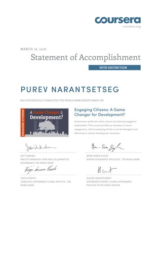 coursera.org
Statement of Accomplishment
WITH DISTINCTION
MARCH 16, 2016
PUREV NARANTSETSEG
HAS SUCCESSFULLY COMPLETED THE WORLD BANK GROUP'S MOOC ON
Engaging Citizens: A Game
Changer for Development?
Government works best when citizens are directly engaged as
stakeholders. This course provides an overview of citizen
engagement, critical analyzing of how it can be leveraged most
effectively to achieve development outcomes.
JEFF THINDWA
PRACTICE MANAGER, OPEN AND COLLABORATIVE
GOVERNANCE, THE WORLD BANK
BJÖRN-SÖREN GIGLER
SENIOR GOVERNANCE SPECIALIST , THE WORLD BANK
TIAGO PEIXOTO
TEAM LEAD, GOVERNANCE GLOBAL PRACTICE , THE
WORLD BANK
HELENE GRANDVOINNET
GOVERNANCE EXPERT, GLOBAL GOVERNANCE
PRACTICE IN THE AFRICA REGION
 