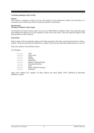 8. IDENTIFYING NEEDS
Assessing community needs exercise
Purpose
This exercise is designed to help us see how the priorities set by professional workers and newcomers to a
community are not always those that the community members would choose.
Questionnaire
Priorities of Mathari Valley People
The Nairobi City Council recently made a survey of over 2,000 families in Matliari Valley. They asked the people
what problems the people saw as most important in their lives in the valley. They then asked the people to rank
those problems in order of priority.
Instructions:
Rank in order of what you think the people in the Valley answered as their first, second, third priorities etc. Place a
number 1 by the one you think they ranked first, a number 2 by the one you think they ranked second, etc. up to 10.
Write your numbers in the left hand column.
Your Ranking:
----------- Land
----------- Clean water
----------- Shelter
----------- Clothing
----------- School Fees
----------- Money to expand business
----------- Educational facilities
----------- Food.
----------- Better standard of housing
----------- Sanitation
Taken from "Health Care Together" by Mary Johnson and Susan Rifkin (1987), published by Macmillan
Publishers, London.
Social games for trainings 13 AIESEC Timisoara
 