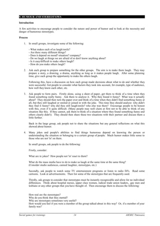 9. HUMOUR AND STEREOTYPES
Introduction
A few activities to encourage people to consider the nature and power of humor and to look at the necessity and
danger of humorous stereotypes.
Process
1. In small groups, investigate some of the following:
- What makes each of us laugh/smile?
- Are there many different things?
- Does it depend on mood? situation? company?
- Do we laugh at things we are afraid of or don't know anything about?
- Is it easy/difficult to make others laugh?
- How do you make others laugh?
2. Ask each group to prepare something for the other groups. The aim is to make them laugh. They may
prepare a story, a drawing, a drama, anything as long as it makes people laugh. After some planning
time, give each group the opportunity to make the others laugh.
Following this, have a discussion on how each group made decisions about what to do and whether they
were successful. Get people to consider what factors they took into account, for example, type of audience,
how well they know each other, etc.
3. Ask people to form pairs. Firstly alone, using a sheet of paper, get them to think of a time when they
found something really funny. Ask them to analyze it. Why they found it funny? What was it actually
about? They should then turn the paper over and think of a time when they didn't find something funny at
all, but they still laughed or smiled or joined in with the joke. This time they should analyze: why didn't
they find it funny? why did they still laugh/smile? who else was there? Encourage people to be honest
with this, even if it quite difficult. (Many people may well claim at first not to be able to think of any
situation like this. If they cannot, ask them to think of a situation where they found something funny and
others clearly didn't). They should then share these two situations with their partner and discuss them a
little further.
Back in the large group, ask people not to share the situations but any general reflections on what this
showed about humor.
4. Many jokes and people's abilities to find things humorous depend on knowing the person or
understanding the situation or belonging to a certain group of people. Much humor makes little sense to
those who are not 'in' on them.
In small groups, ask people to do the following:
Firstly, consider:
What are in jokes? How people not 'in' react to them?
What do the mass media have to do to make us laugh at the same time at the same thing?
(Consider studio audiences, canned laughter, stereotypes, etc.)
Secondly, ask people to watch some TV entertainment programs or listen to radio DJ's. Read some
cartoons. Look at advertisements. Then list some of the stereotypes that are frequently used.
Thirdly, ask groups to consider that stereotypes must be instantly recognizable and allow for no individual
differences. Think about hospital nurses, upper class women, radical trade union leaders,. gay men and
lesbians or any other groups that you have thought of. Then encourage them to discuss the following:
How real are the stereotypes?
Why do you think that they started?
Why are stereotypes sometimes very useful?
How would you feel if you were a member of the group talked about in this way? Or, if a member of your
family was?
Social games for trainings 14 AIESEC Timisoara
 