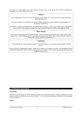 The power of visual images and of the selection processes used by the media will be better understood by
attempting some of the following activities:
Analysis
Using a photograph, slide, or still, start by showing a small section of it. Then increase to a larger section and
finally the whole of it.
The group should call out what they see and must decide whether they are describing the image (objective) or
interpreting it (subjective).
Individuals or groups could prepare their own photographs for analysis. This exercise indicates how photographs
can be % used', how responses to images have been 'learned' collectively and how they might be varied
Photo analysis
Each person has a photograph and a piece of paper. They write a brief comment about the image, fold the paper
and pass it on. When all the group have commented the group should discuss their responses and the reasons for
making them, noting similarities and differences.
Captioning
"The photograph of a couple locked in embrace may be captioned Love or it may be captioned Rape". Harold
Evans
Using a selection of photographs students should write a caption to accompany the image. The photograph and text
should then be passed to another member of the group who is asked to write a caption interpreting the image from
a different point of view.
11. A CHIILD ON TELEVISION
Introduction
An activity showing the power of the selection of images and words for television. Allows consideration of some
practical, creative and ethical issues about the Media. It is also about the importance of education and upbringing
in early childhood.
Process
Social games for trainings 17 AIESEC Timisoara
 