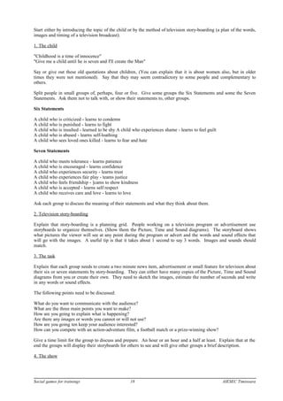 Start either by introducing the topic of the child or by the method of television story-boarding (a plan of the words,
images and timing of a television broadcast).
1. The child
"Childhood is a time of innocence"
"Give me a child until he is seven and I'll create the Man"
Say or give out these old quotations about children, (You can explain that it is about women also, but in older
times they were not mentioned). Say that they may seem contradictory to some people and complementary to
others.
Split people in small groups of, perhaps, four or five. Give some groups the Six Statements and some the Seven
Statements. Ask them not to talk with, or show their statements to, other groups.
Six Statements
A child who is criticized - learns to condemn
A child who is punished - learns to fight
A child who is insulted - learned to be shy A child who experiences shame - learns to feel guilt
A child who is abused - learns self-loathing
A child who sees loved ones killed - learns to fear and hate
Seven Statements
A child who meets tolerance - learns patience
A child who is encouraged - learns confidence
A child who experiences security - learns trust
A child who experiences fair play - teams justice
A child who feels friendship - ]cams to show kindness
A child who is accepted - learns self respect
A child who receives care and love - learns to love
Ask each group to discuss the meaning of their statements and what they think about them.
2. Television story-boarding
Explain that story-boarding is a planning grid. People working on a television program or advertisement use
storyboards to organize themselves. (Show them the Picture, Time and Sound diagrams). The storyboard shows
what pictures the viewer will see at any point during the program or advert and the words and sound effects that
will go with the images. A useful tip is that it takes about 1 second to say 3 words. Images and sounds should
match.
3. The task
Explain that each group needs to create a two minute news item, advertisement or small feature for television about
their six or seven statements by story-boarding. They can either have many copies of the Picture, Time and Sound
diagrams from you or create their own. They need to sketch the images, estimate the number of seconds and write
in any words or sound effects.
The following points need to be discussed:
What do you want to communicate with the audience?
What are the three main points you want to make?
How are you going to explain what is happening?
Are there any images or words you cannot or will not use?
How are you going ten keep your audience interested?
How can you compete with an action-adventure film, a football match or a prize-winning show?
Give a time limit for the group to discuss and prepare. An hour or an hour and a half at least. Explain that at the
end the groups will display their storyboards for others to see and will give other groups a brief description.
4. The show
Social games for trainings 18 AIESEC Timisoara
 