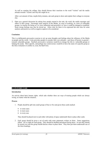 As well as creating the collage, they should discuss their reactions to the word "victims" and the media
attitude towards "victims' and why this might be so.
After a set amount of time, maybe thirty minutes, ask each group to show and explain their collage to everyone
else.
2. Open up a general discussion by asking how people reacted to the task, the word, the media messages and
others in their group. Encourage some analysis of the Media: its ways of working; its views of vulnerable
groups; its reasons for being as it is; how influential and powerful it is; how it could be changed or modified.
Some strong feelings may also be stirred up. Allow time for them to be expressed but also time for some
analysis and positive as well as negative aspects to be considered.
Conclusion
This is a deliberately provocative exercise to stir up some thoughts and feelings about the influence of the Media
on people and the world. It also provokes people to consider their own attitudes - and those of Society in general -
towards vulnerable groups. Similarly provocative variations would be to change the title to: vulnerable groups or
helping the needy. More specific, and perhaps less controversial, would be to have the name of a specific group as
the title or disasters or conflict or, even, the Red Cross.
13. IN EVERY CASE
Introduction
An activity about basic human rights. which asks whether there are ways of treating people which are always
wrong, no matter what the situation..
Process
1. People should be split into small groups of four or five and given three cards marked:
• in some cases
• in most cases
• in every case
They should be placed next to each other with plenty of space underneath them to place other cards.
2. Each group should be given a set of cards with some statements written on them. Some suggestions
follow. Six or eight for each group. They should be shuffled and placed facing down. In turn they should
be turned over and the group should discuss where to place them. They then put them underneath one of
the three headings.
Social games for trainings 20 AIESEC Timisoara
 