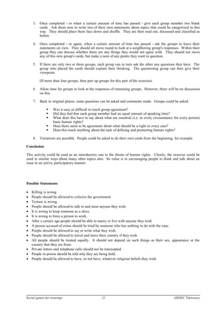 3. Once completed - or when a certain amount of time has passed - give each group member two blank
cards. Ask them now to write two of their own statements about topics that could be categorized in this
way. They should place them face down and shuffle. They are then read out, discussed and classified as
before.
4. Once completed - or again, when a certain amount of time has passed - ask the groups to leave their
statements on view. They should all move round to look at a neighboring group's responses. Within their
group they can discuss whether there are any things they would not agree with. They should not move
any of this new group's cards, but make a note of any points they want to question.
5. If there are only two or three groups, each group can in turn ask the other any questions they have. The
group who placed the cards should explain their thinking. The questioning group can then give their
viewpoint.
(If more than four groups, then pair up groups for this part of the exercise).
6. Allow time for groups to look at the responses of remaining groups. However, there will be no discussion
on this.
7. Back in original places, some questions can be asked and comments made. Groups could be asked:
 Was it easy or difficult to reach group agreement?
 Did they feel that each group member had an equal amount of speaking time?
 What does this have to say about what are essential (i.e. in every circumstance for every person)
basic human rights?
 Does there seem to be agreement about what should be a right in every case?
 Does this teach anything about the task of defining and promoting human rights?
8. Variations are possible. People could be asked to do their own cards from the beginning, for example.
Conclusion
This activity could be used as an introductory one to the theme of human rights. Clearly, the exercise could be
used in similar ways about many other topics also. Its value is in encouraging people to think and talk about an
issue in an active, participatory manner.
Possible Statements
• Killing is wrong
• People should be allowed to criticize the government
• Torture is wrong.
• People should be allowed to talk to and meet anyone they wish.
• It is wrong to keep someone as a slave.
• It is wrong to force a person to work.
• After a certain age people should be able to marry or live with anyone they wish
• A person accused of crime should be tried by someone who has nothing to do with the case.
• People should be allowed to say or write what they wish.
• People should be allowed to travel and leave their country if they wish.
• All people should be treated equally. It should not depend on such things as their sex, appearance or the
country that they are from.
• Private letters and telephone calls should not be intercepted.
• People in prison should be told why they are being held.
• People should be allowed to have, or not have, whatever religious beliefs they wish.
Social games for trainings 21 AIESEC Timisoara
 