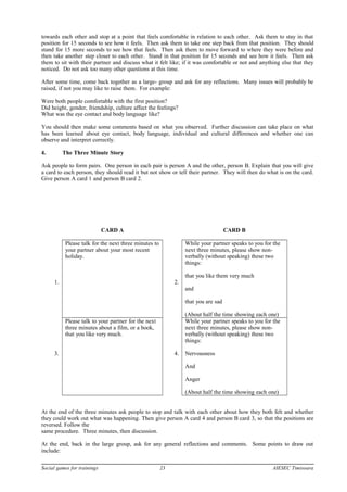 towards each other and stop at a point that feels comfortable in relation to each other. Ask them to stay in that
position for 15 seconds to see how it feels. Then ask them to take one step back from that position. They should
stand for 15 more seconds to see how that feels. Then ask them to move forward to where they were before and
then take another step closer to each other. Stand in that position for 15 seconds and see how it feels. Then ask
them to sit with their partner and discuss what it felt like; if it was comfortable or not and anything else that they
noticed. Do not ask too many other questions at this time.
After some time, come back together as a large- group and ask for any reflections. Many issues will probably be
raised, if not you may like to raise them. For example:
Were both people comfortable with the first position?
Did height, gender, friendship, culture affect the feelings?
What was the eye contact and body language like?
You should then make some comments based on what you observed. Further discussion can take place on what
has been learned about eye contact, body language, individual and cultural differences and whether one can
observe and interpret correctly.
4. The Three Minute Story
Ask people to form pairs. One person in each pair is person A and the other, person B. Explain that you will give
a card to each person, they should read it but not show or tell their partner. They will then do what is on the card.
Give person A card 1 and person B card 2.
CARD A CARD B
1.
Please talk for the next three minutes to
your partner about your most recent
holiday.
2.
While your partner speaks to you for the
next three minutes, please show non-
verbally (without speaking) these two
things:
that you like them very much
and
that you are sad
(About half the time showing each one)
3.
Please talk to your partner for the next
three minutes about a film, or a book,
that you like very much.
4.
While your partner speaks to you for the
next three minutes, please show non-
verbally (without speaking) these two
things:
Nervousness
And
Anger
(About half the time showing each one)
At the end of the three minutes ask people to stop and talk with each other about how they both felt and whether
they could work out what was happening. Then give person A card 4 and person B card 3, so that the positions are
reversed. Follow the
same procedure. Three minutes, then discussion.
At the end, back in the large group, ask for any general reflections and comments. Some points to draw out
include:
Social games for trainings 23 AIESEC Timisoara
 