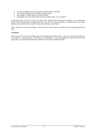 Is it easy or difficult to correctly see how another person is feeling?
 Can things be expressed non-verbally, without words?
 Does gender or culture affect any of these things?
 Can people learn to be more observant of non-verbal signals or is it intuitive?
Some people may well still be stuck with some of the feelings they had during the exercise, so you should get
people to de-role (talk about something from their own life; move around and sit in a different place; do a light-
hearted exercise and/or talk to a partner about these feelings to clear them).
These cards can, of course, be changed. However less dm three minutes is not advised as real feelings cannot then
arise.
Conclusion
These are just four exercises amongst many on communication without words. They can raise many thoughts on
the usefulness - and limitations - of this form of communication. They do highlight the impact that non-verbal
signals have on people and therefore the importance of striving to understand them.
Social games for trainings 24 AIESEC Timisoara
 
