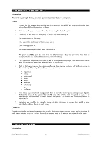 16. LOOKING THROUGH FILTERED EYES
Introduction
An activity to get people thinking about and questioning some of their own perceptions.
Process
1. Explain that the purpose of the activity is to draw a mental map which will generate discussion about
why we have different impressions of places.
2. Split into small groups of three or four who should complete the task together.
3. Depending on the-group, ask each group to draw a map from memory of:
a)a named country in the world;
b)the area within a kilometer of the room you are in;
c)the country you are in;
d)a named place that people have some knowledge of.
All groups should be given the same task, not different maps. You may choose to show them an
example, like the one enclosed here or one of your own making.
4. Once completed, get groups to circulate to look at the maps of other groups. They should then discuss
what differences they noticed and why there were such differences.
5. Back in the large group, use the experience of doing these drawing to discuss why different people see
the same things differently. Some of the possible reasons are:
• experience
• family
• background
• culture
• beliefs
• priorities
• personality
• age
• media etc..
6. Then it may be possible to ask each person to draw an individual pair of glasses on large sheets of paper.
Within the lenses of the glasses they should write what affects their own point of view. This
acknowledges the fact that we each have our own perceptions. Our eyes are our filter through which we
see the world.
7. Variations are possible, for example, instead of doing the maps in groups, they could be done
individually and then shared in small groups.
Conclusion
This exercise can be used as an introductory one or after doing some other work on images and perceptions. It
could also be used on its own as a trigger for people to consider some of the ways in which they view the world.
17. THE BRIDGE / DERDIANS
Introduction
Social games for trainings 27 AIESEC Timisoara
 