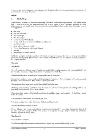 A complex and interesting exercise that asks people to do a practical activity in groups to explore some issues of
communication and group dynamics.
Process
1. The Building:
Ninety minutes is needed for the exercise and sixty minutes for the feedback and discussion. One person should
lead. People are split into two teams, preferably four to seven people in each. Volunteers are asked for, to be
observers, one or two in each team. Two separate rooms are needed and a third neutral place. Each team or room
is equipped with:
• One ruler
• One pair of scissors
• One roll of tape
• One stick of glue
• Several sheets of White Paper
• Several small sheets of card (varied thickness and colors)
• An old newspaper
• Some colored crayons or pencils
• Two or three buttons (or other round objects)
• A pencil
• A small piece of colored material
Just before giving the instructions, explain that there is no right or wrong; good or bad way of doing this and that
people will not be judged. The observers will be there to observe how the task is completed and how people inter-
act. Explain the rules.
The rules
The players
You will work in two different teams. Together you must build one bridge, each team will build one half of it. At
the end of the exercise we will put the two halves together to make the bridge.
The two teams will work in two separate rooms and will not see each other.
Contacts between the two teams can be made by a delegate of each team. The two delegates will meet in a neutral
place for 3 minutes maximum. They can have 3 meetings in total.
The two halves of the bridge must meet in the middle of the bridge span.
The bridge span must be at least 15 cm long. When the two halves are put together it will not be possible to use
glue or any kind of material to stick them together.
The quality of the bridge will be judged according to its stability, beauty and creativity. It shall hold a pencil
laid in the middle.
You can only use the materials which are on your table.
You can not put questions to the observers or the leaders of the exercise.
You have 90 minutes to do this exercise.
When a delegate wants to meet another he/she must announce him/herself by knocking at the door or at the wall of
the other team or by asking the leader of the exercise to arrange the meeting. Only the leader may attend this
meeting. It should be strictly timed.
The observers
You will observe one team.
You shall not talk to the participants or anyone else or answer any questions they may put to you.
Social games for trainings 28 AIESEC Timisoara
 