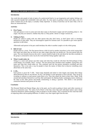 1. GETTING TO KNOW EACH OTHER
Introduction
Any work that asks people to look at topics of a controversial kind or to use imagination and explore feelings can
only succeed if people feel comfortable with each other. So, time spent on getting to know each other, even if it
seems 'wasted' (not on the topic), is actually vitally important. A variety of activities can be used. Only a few of
them are mentioned here.
Activities
1. First Names
Ask each person in turn to come and write their name on the board or paper and tell something about it - the
origin; why they are named it; whether they like it; if they prefer. shorter or longer versions etc.
2. Talking in Pairs
People are asked to speak with one other person that they don't know, or don't know well, to introduce
themselves to each other. They are encouraged to spend five minutes each. It is possible to give more specific
questions to talk about.
Afterwards each person in the pair could introduce the other to another couple or to the whole group.
3. Ball of wool
People stand in a circle. The first person throws a ball of wool to another (anywhere in the circle) saying their
first name and where they are from (or any other single thing that you decide on). The next person does the
same. The wool should crisscross the circle. A point could be made at the end about the fact that everybody in
the group is connected in some way by the wool and their being together right now.
4. What I would rather do
Sitting in a circle each person says their name and what they would do with their life Oob perhaps) if they
could change. For example: 'llaria - Actress'. The next person then introduces their neighbor, saying their own
name and what they would rather do. This continues until the last person introduces everybody and then
themselves. This is not only a way for people to learn the names of others but to discover something more
about them at the same time.
5. I AM...
Each person is given the 'I AM...' sheet (copy attached) and asked to write largely and clearly three things
about themselves that are not obvious. So not, I am female or wear spectacles or have red hair. They can be as
revealing or ordinary as each person wants them to be. Then they attach the sheet to their front. Stand. Walk
around and introduce themselves to all the other participants by shaking hands; exchanging names; looking at
the sheet of the other person and briefly commenting or asking a question. This allows a real personal
connection between each person at the start.
Conclusion
The Personal Shield and Human Bingo, also in the pack, can be used as getting to know each other exercises or
later as re-connection ones. The value of all of them is that they stress that each individual matters and is being
valued for themselves, before anything is done in groups or on the content. This is essential for this work that looks
at respecting others and accepting difference. It sends a very clear signal right from the start.
2. PERSONAL SHIELD
Introduction
Social games for trainings 3 AIESEC Timisoara
 