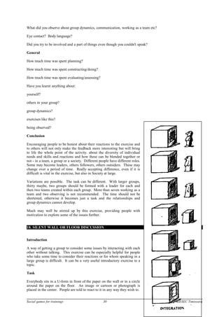 What did you observe about group dynamics, communication, working as a team etc?
Eye contact? Body language?
Did you try to be involved and a part of things even though you couldn't speak?
General
How much time was spent planning?
How much time was spent constructing/doing?
How much time was spent evaluating/assessing?
Have you learnt anything about:
yourself?
others in your group?
group dynamics?
exercises like this?
being observed?
Conclusion
Encouraging people to be honest about their reactions to the exercise and
to others will not only make the feedback more interesting but will bring
to life the whole point of the activity. about the diversity of individual
needs and skills and reactions and how these can be blended together or
not - in a team, a group or a society. Different people have different roles.
Some may become leaders, others followers, others outsiders. These may
change over a period of time. Really accepting difference, even if it is
difficult is vital in the exercise, but also in Society at large.
Variations are possible. The task can be different. With larger groups,
thirty maybe, two groups should be formed with a leader for each and
then two teams created within each group. More than seven working as a
team and two observing is not recommended. The time should not be
shortened, otherwise it becomes just a task and the relationships and
group dynamics cannot develop.
Much may well be stirred up by this exercise, providing people with
motivation to explore some of the issues further.
18. SILENT WALL OR FLOOR DISCUSSION
Introduction
A way of getting a group to consider some issues by interacting with each
other without talking. This exercise can be especially helpful for people
who take some time to consider their reactions or for whom speaking in a
large group is difficult. It can be a very useful introductory exercise to a
topic.
Task
Everybody sits in a U-form in front of the paper on the wall or in a circle
around the paper on the floor. An image or cartoon or photograph is
placed in the center. People are told to react to it in any way they wish to.
Social games for trainings 30 AIESEC Timisoara
 
